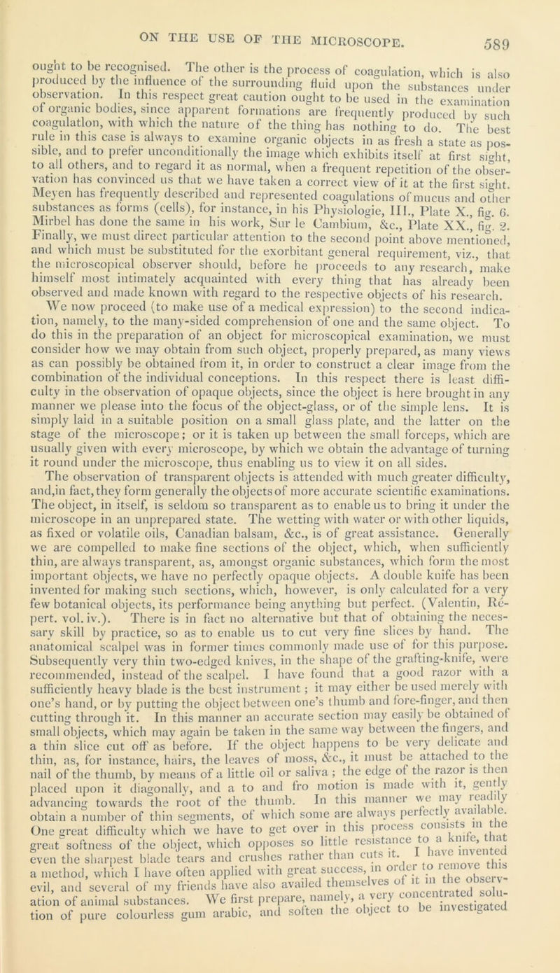 oughi to be recognised. The other is the process of coagulation, which is also produced by the influence of the surrounding Huid upon the substances under observation. In this respect great caution ought to be used in the examination ot organic bodies, since apparent formations are frequently produced by such coagulation, with which the nature of the thing has nothing to do. The best rule in this case is always to examine organic objects in as fresh a state as pos- sible, and to prefer unconditionally the image which exhibits itself at first sight to all others, and to regard it as normal, when a frequent repetition of the obser- vation has convinced us that w;e have taken a correct view of it at the first sight Meyen has frequently described and represented coagulations ofmucus and other substances as forms (cells), for instance, in his Physiologie, III., Plate X., fi.r (j. Mirbel has done the same in his work, Sur le Cambium, &c., Plate XX.^ fim 2. Finally, we must direct particular attention to the second point above mentioned, and which must be substituted for the exorbitant general requirement, viz., that the microscopical observer should, before he proceeds to any research, make himself most intimately acquainted with every thing that has already been observed anti made known with regard to the respective objects of his research We now proceed (to make use of a medical expression) to the second indica- tion, namely, to the many-sided comprehension of one and the same object. To do this in the preparation of an object for microscopical examination, we must consider how we may obtain from such object, properly prepared, as many views as can possibly be obtained from it, in order to construct a clear image from the combination of the individual conceptions. In this respect there is least diffi- culty in the observation of opaque objects, since the object is here brought in any manner we please into the focus of the object-glass, or of the simple lens. It is simply laid in a suitable position on a small glass plate, and the latter on the stage of the microscope; or it is taken up between the small forceps, which are usually given with every microscope, by which we obtain the advantage of turning it round under the microscope, thus enabling us to view it on all sides. The observation of transparent objects is attended with much greater difficulty, and,in fact, they form generally the objects of more accurate scientific examinations. The object, in itself, is seldom so transparent as to enable us to bring it under the microscope in an unprepared state. The wetting with water or with other liquids, as fixed or volatile oils, Canadian balsam, &c., is of great assistance. Generally we are compelled to make fine sections of the object, which, when sufficiently thin, are always transparent, as, amongst organic substances, which form the most important objects, we have no perfectly opaque objects. A double knife has been invented for making such sections, which, however, is only calculated for a very few botanical objects, its performance being anything but perfect. (Valentin, Re- pert. vol. iv.). There is in fact no alternative but that of obtaining the neces- sary skill by practice, so as to enable us to cut very fine slices by hand. The anatomical scalpel was in former times commonly made use of for this purpose. Subsequently very thin two-edged knives, in the shape of the grafting-knife, were recommended, instead of the scalpel. I have found that a good razor with a sufficiently heavy blade is the best instrument; it may either be used merely with one’s hand, or by putting the object between one’s thumb and fore-finger, and then cutting through it. In this manner an accurate section may easily be obtained ol small objects, which may again be taken in the same way between the fingeis, and a thin slice cut off as before. If the object happens to be very delicate and thin, as, for instance, hairs, the leaves of moss, &c., it must be attached to the nail of the thumb, by means of a little oil or saliva ; the edge of the razor is then placed upon it diagonally, and a to and fro motion is made with it, gent y advancing towards the root of the thumb. In this manner we may K‘a< j ) obtain a number of thin segments, of which some are always perfectly availame. One great difficulty which we have to get over m this process consists m tlie great softness of the object, which opposes so little resistance to a n , « even the sharpest blade tears and crushes rather than cuts it. , . a method, which I have often applied with great success, in ou er c evil, and several of my friends have also availed thenise ves o 1 , . ation of animal substances. We first prepare, namely, a vuy co • ‘ . tion of pure colourless gum arabic, and soften the object to be in\estiaated