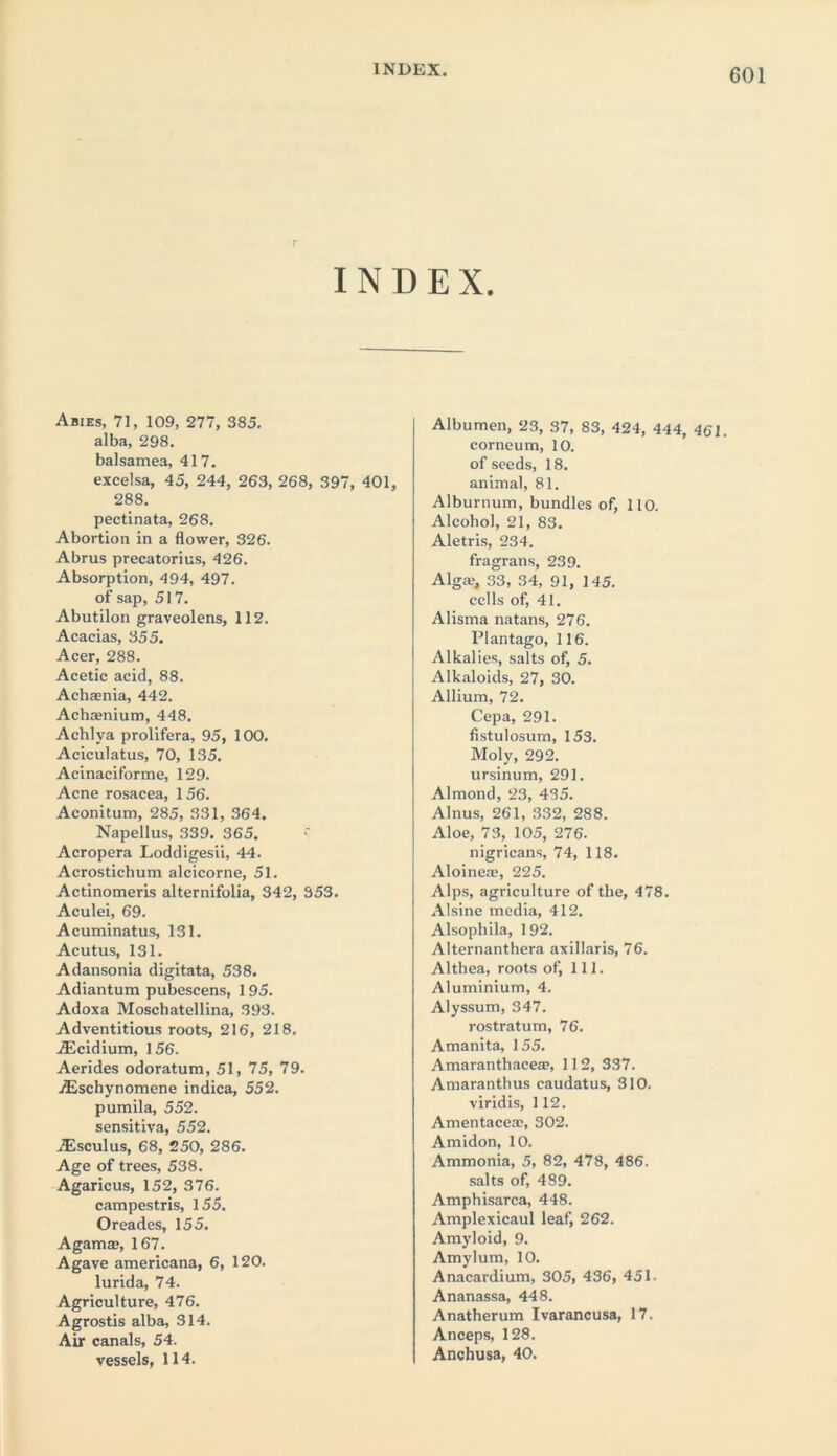 r INDEX. Abies, 71, 109, 277, 385. alba, 298. balsamea, 417. excelsa, 45, 244, 263, 268, 397, 401, 288. pectinata, 268. Abortion in a flower, 326. Abrus precatorius, 426. Absorption, 494, 497. of sap, 517. Abutilon graveolens, 112. Acacias, 355. Acer, 288. Acetic acid, 88. Achaenia, 442. Achasnium, 448. Achlya prolifera, 95, 100. Aciculatus, 70, 135. Acinaciforme, 129. Acne rosacea, 156. Aconitum, 285, 331, 364. Napellus, 339. 365. Acropera Loddigesii, 44. Acrostichum alcicorne, 51. Actinomeris alternifolia, 342, 353. Aculei, 69. Acuminatus, 131. Acutus, 131. Adansonia digitata, 538. Adiantum pubescens, 195. Adoxa Moschatellina, 393. Adventitious roots, 216, 218. Aicidium, 156. Aerides odoratum, 51, 75, 79. .Eschynomene indica, 552. pumila, 552. sensitiva, 552. iEsculus, 68, 250, 286. Age of trees, 538. Agaricus, 152, 376. campestris, 155. Oreades, 155. Agamaj, 167. Agave americana, 6, 120. lurida, 74. Agriculture, 476. Agrostis alba, 314. Air canals, 54. vessels, 114. Albumen, 23, 37, 83, 424, 444, 461. corneum, 10. of seeds, 18. animal, 81. Alburnum, bundles of, 110. Alcohol, 21, 83. Aletris, 234. fragrans, 239. Algai, 33, 34, 91, 145. cells of, 41. Alisma natans, 276. Plantago, 116. Alkalies, salts of, 5. Alkaloids, 27, 30. Allium, 72. Cepa, 291. fistulosum, 153. Moly, 292. ursinum, 291. Almond, 23, 435. Alnus, 261, 332, 288. Aloe, 73, 105, 276. nigricans, 74, 118. Aloinea?, 225. Alps, agriculture of the, 478. Alsine media, 412. Alsophila, 192. Alternanthera axillaris, 76. Althea, roots of, 111. Aluminium, 4. Alyssum, 347. rostratum, 76. Amanita, 155. Amaranthaceae, 112, 337. Amaranthus caudatus, 310. viridis, 112. Amentace®, 302. Amidon, 10. Ammonia, 5, 82, 478, 486. salts of, 489. Amphisarca, 448. Amplexicaul leaf, 262. Amyloid, 9. Amylum, 10. Anacardium, 305, 436, 451- Ananassa, 448. Anatherum Ivarancusa, 17. Anceps, 128. Anchusa, 40.