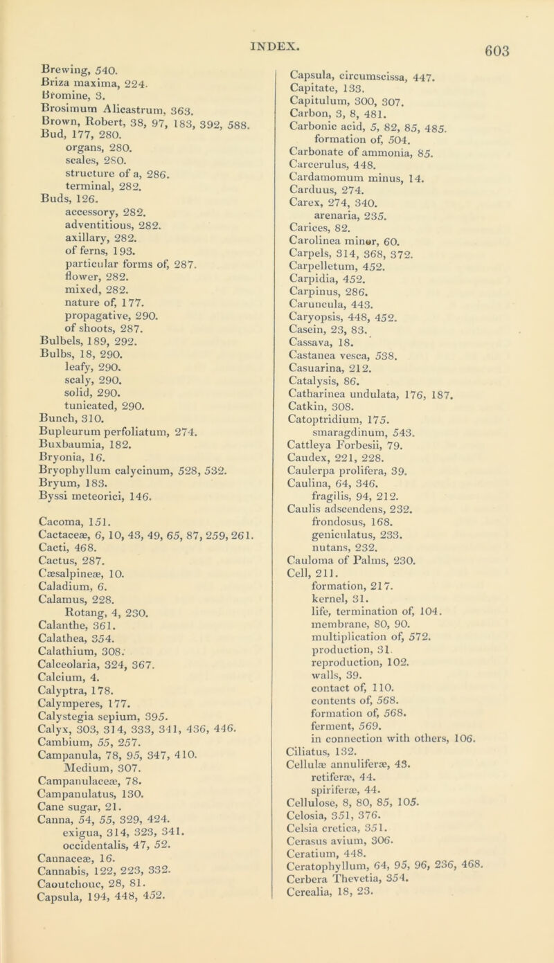 Brewing, 540. Briza maxima, 224. Bromine, 3. Brosimum Alicastrum, 363. Brown, Robert, 38, 97, 183, 392, 588. Bud, 177, 280. organs, 280. scales, 2S0. structure of a, 286. terminal, 282. Buds, 126. accessory, 282. adventitious, 282. axillary, 282. of ferns, 193. particular forms of, 287. flower, 282. mixed, 282. nature of, 177. propagative, 290. of shoots, 287. Bulbels, 189, 292. Bulbs, 18, 290. leafy, 290. scaly, 290. solid, 290. tunicated, 290. Bunch, 310. Bupleurum perfoliatum, 274. Buxbaumia, 182. Bryonia, 16. Bryopliyllum calycinum, 528, 532. Bryum, 183. Byssi meteorici, 146. Cacoma, 151. Cactacea?, 6, 10, 43, 49, 65, 87, 259, 261. Cacti, 468. Cactus, 287. Csesalpineas, 10. Caladium, 6. Calamus, 228. Rotang, 4, 230. Calanthe, 361. Calathea, 354. Calathium, 308. Calceolaria, 324, 367. Calcium, 4. Calyptra, 178. Calymperes, 177. Calystegia sepium, 395. Calyx, 303, 314, 333, 341, 436, 446. Cambium, 55, 257. Campanula, 78, 95, 347, 410. Medium, 307. Campanulaceae, 78. Campanulatus, 130. Cane sugar, 21. Canna, 54, 55, 329, 424. exigua, 314, 323, 341. occidentalis, 47, 52. Caunaceae, 16. Cannabis, 122, 223, 332. Caoutchouc, 28, 81. Capsula, 194, 448, 452. Capsula, circumscissa, 447. Capitate, 133. Capitulum, 300, 307. Carbon, 3, 8, 481. Carbonic acid, 5, 82, 85, 485. formation of, 504. Carbonate of ammonia, 85. Carcerulus, 448. Cardamomum minus, 14. Carduus, 274. Carex, 274, 340. arenaria, 235. Carices, 82. Carolinea minor, 60. Carpels, 314, 368, 372. Carpelletum, 452. Carpidia, 452. Carpinus, 286. Caruncula, 443. Caryopsis, 448, 452. Casein, 23, 83. Cassava, 18. Castanea vesca, 538. Casuarina, 212. Catalysis, 86. Catharinea undulata, 176, 187. Catkin, 308. Catoptridium, 175. smaragdinum, 543. Cattleya Forbesii, 79. Caudex, 221, 228. Caulerpa prolifera, 39. Caulina, 64, 346. fragilis, 94, 212. Caulis adseendens, 232. frondosus, 168. geniculatus, 233. nutans, 232. Cauloma of Palms, 230. Cell, 211. formation, 217. kernel, 31. life, termination of, 104. membrane, 80, 90. multiplication of, 572. production, 31. reproduction, 102. walls, 39. contact of, 110. contents of, 568. formation of, 568. ferment, 569. in connection with others, 106. Ciliatus, 132. Cellulas annuliferae, 43. retifenc, 44. spiriferas, 44. Cellulose, 8, 80, 85, 105. Celosia, 351, 376. Celsia cretica, 351. Cerasus avium, 306. Ceratium, 448. Ceratophyllum, 64, 95, 96, 236, 468. Cerbera Thevetia, 354. Ccrealia, 18, 23.