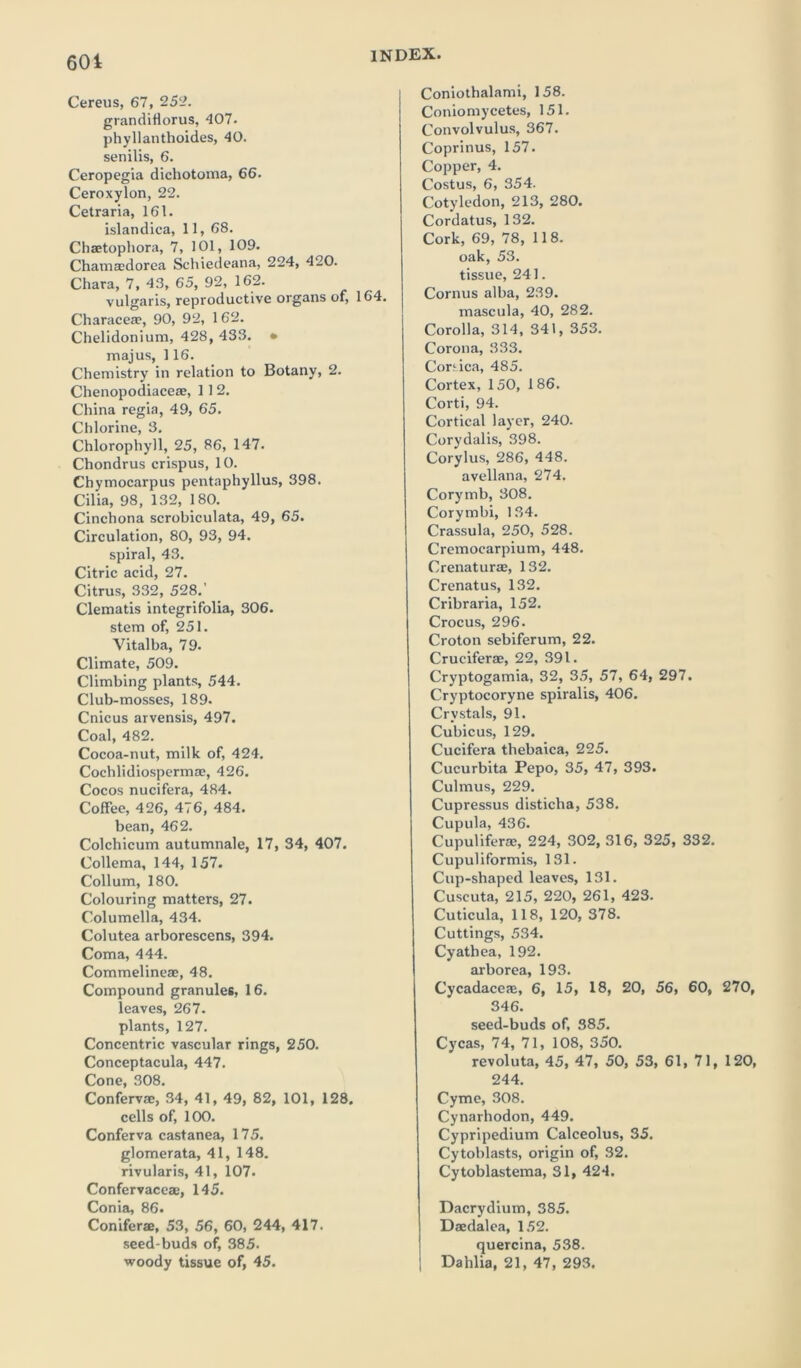 601 Cereus, 67, 252. grandiflorus, 407. phyllanthoides, 40. senilis, 6. Ceropegia dichotoma, 66. Ceroxylon, 22. Cetraria, 161. islandica, 11, 68. Chaetophora, 7, 101, 109. Chamajdorea Schiedeana, 224, 420. Chara, 7, 43, 65, 92, 162. vulgaris, reproductive organs of, 164. Characeae, 90, 92, 1 62. Chelidonium, 428, 433. • majus, 116. Chemistry in relation to Botany, 2. Chenopodiaceae, 112. China regia, 49, 65. Chlorine, 3. Chlorophyll, 25, 86, 147. Chondrus crispus, 10. Chymocarpus pentaphyllus, 398. Cilia, 98, 132, 180. Cinchona scrobiculata, 49, 65. Circulation, 80, 93, 94. spiral, 43. Citric acid, 27. Citrus, 332, 528.’ Clematis integrifolia, 306. stem of, 251. Vitalba, 79. Climate, 509. Climbing plants, 544. Club-mosses, 189. Cnicus arvensis, 497. Coal, 482. Cocoa-nut, milk of, 424. Cochlidiospermae, 426. Cocos nucifera, 484. Coffee, 426, 476, 484. bean, 462. Colchicum autumnale, 17, 34, 407. Collema, 144, 157. Collum, 180. Colouring matters, 27. Columella, 434. Colutea arborescens, 394. Coma, 444. Commelineae, 48. Compound granules, 16. leaves, 267. plants, 127. Concentric vascular rings, 250. Conceptacula, 447. Cone, 308. Confervas, 34, 41, 49, 82, 101, 128. cells of, 100. Conferva castanea, 175. glomerata, 41, 148. rivularis, 41, 107. Confervaceae, 145. Conia, 86. Coniferae, 53, 56, 60, 244, 417. seed-buds of, 385. woody tissue of, 45. Coniothalami, 158. Coniomycetes, 151. Convolvulus, 367. Coprinus, 157. Copper, 4. Costus, 6, 354. Cotyledon, 213, 280. Cordatus, 132. Cork, 69, 78, 118. oak, 53. tissue, 241. Cornus alba, 239. mascula, 40, 282. Corolla, 314, 341, 353. Corona, 333. Corsica, 485. Cortex, 150, 186. Corti, 94. Cortical layer, 240. Cory dal is, 398. Corylus, 286, 448. avellana, 274. Corymb, 308. Corymbi, 134. Crassula, 250, 528. Cremocarpium, 448. Crenaturae, 132. Crenatus, 132. Cribraria, 152. Crocus, 296. Croton sebiferum, 22. Cruciferae, 22, 391. Cryptogamia, 32, 35, 57, 64, 297. Cryptocoryne spiralis, 406. Crystals, 91. Cubicus, 129. Cucifera thebaica, 225. Cucurbita Pepo, 35, 47, 393. Culmus, 229. Cupressus disticha, 538. Cupula, 436. Cupuliferae, 224, 302, 316, 325, 332. Cupuliformis, 131. Cup-shaped leaves, 131. Cuscuta, 215, 220, 261, 423. Cuticula, 118, 120, 378. Cuttings, 534. Cyathea, 192. arborea, 193. Cycadaceas, 6, 15, 18, 20, 56, 60, 270, 346. seed-buds of, 385. Cycas, 74, 71, 108, 350. revoluta, 45, 47, 50, 53, 61, 71, 120, 244. Cyme, 308. Cynarhodon, 449. Cypripedium Calceolus, 35. Cytoblasts, origin of, 32. Cytoblastema, 31, 424. Dacrydium, 385. Daedalea, 152. quercina, 538. ; Dahlia, 21, 47, 293.