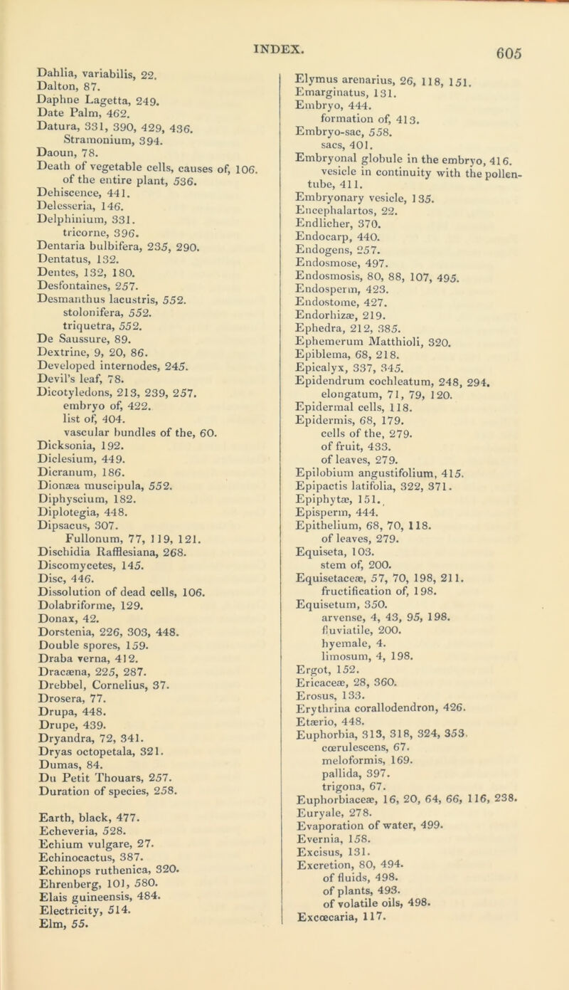 Dahlia, variabilis, 22. Dalton, 87. Daphne Lagetta, 249. Date Palm, 462. Datura, 331, 390, 429, 436. Stramonium, 394. Daoun, 78. Death of vegetable cells, causes of, 106. of the entire plant, 536. Dehiscence, 441. Delesseria, 146. Delphinium, 331. tricorne, 396. Dentaria bulbifera, 235, 290. Dentatus, 132. Dentes, 132, 180. Desfontaines, 257. Desmanthus lacustris, 552. stolonifera, 552. triquetra, 552. De Saussure, 89. Dextrine, 9, 20, 86. Developed internodes, 245. Devil’s leaf, 78. Dicotyledons, 213, 239, 257. embryo of, 422. list of, 404. vascular bundles of the, 60. Dicksonia, 192. Diclesium, 449. Dicranum, 186. Dionaea muscipula, 552. Diphyscium, 182. Diplotegia, 448. Dipsacus, 307. Fullonum, 77, 119, 121. Dischidia Rafflesiana, 268. Discomycetes, 145. Disc, 446. Dissolution of dead cells, 106. Dolabriforme, 129. Donax, 42. Dorstenia, 226, 303, 448. Double spores, 159. Draba verna, 412. Dracaena, 225, 287. Drebbel, Cornelius, 37. Drosera, 77. Drupa, 448. Drupe, 439. Dryandra, 72, 341. Dryas octopetala, 321. Dumas, 84. Du Petit Thouars, 257. Duration of species, 258. Earth, black, 477. Echeveria, 528. Echium vulgare, 27. Echinocactus, 387. Echinops ruthenica, 320. Ehrenberg, 101, 580. Elais guineensis, 484. Electricity, 514. Elm, 55. Elymus arenarius, 26, 118, 151. Emarginatus, 131. Embryo, 444. formation of, 413. Embryo-sac, 558. sacs, 401. Embryonal globule in the embryo, 416. vesicle in continuity with the pollen- tube, 411. Embryonary vesicle, 135. Encephalartos, 22. Endlicher, 370. Endocarp, 440. Endogens, 257. Endosmose, 497. Endosmosis, 80, 88, 107, 495. Endosperm, 423. Endostome, 427. Endorbizae, 219. Ephedra, 212, 385. Ephemerum Matthioli, 320. Epiblema, 68, 218. Epicalyx, 337, 345. Epidendrum cochleatum, 248, 294. elongatum, 71, 79, 120. Epidermal cells, 118. Epidermis, 68, 179. cells of the, 279. of fruit, 433. of leaves, 279. Epilobium angustifolium, 415. Epipactis latifolia, 322, 371. Epiphytae, 151., Episperm, 444. Epithelium, 68, 70, 118. of leaves, 279. Equiseta, 103. stem of, 200. Equisetaceac, 57, 70, 198, 211. fructification of, 198. Equisetum, 350. arvense, 4, 43, 95, 198. fluviatile, 200. hyemale, 4. limosum, 4, 198. Ergot, 152. Ericaceae, 28, 360. Erosus, 133. Erythrina corallodendron, 426. Etaerio, 448. Euphorbia, 313, 318, 324, 353. coerulescens, 67. meloformis, 169. pallida, 397. trigona, 67. Euphorbiaceae, 16, 20, 64, 66, 116, 238. Euryale, 278. Evaporation of water, 499. Evernia, 158. Excisus, 131. Excretion, 80, 494. of fluids, 498. of plants, 493. of volatile oils, 498. Exccecaria, 117.