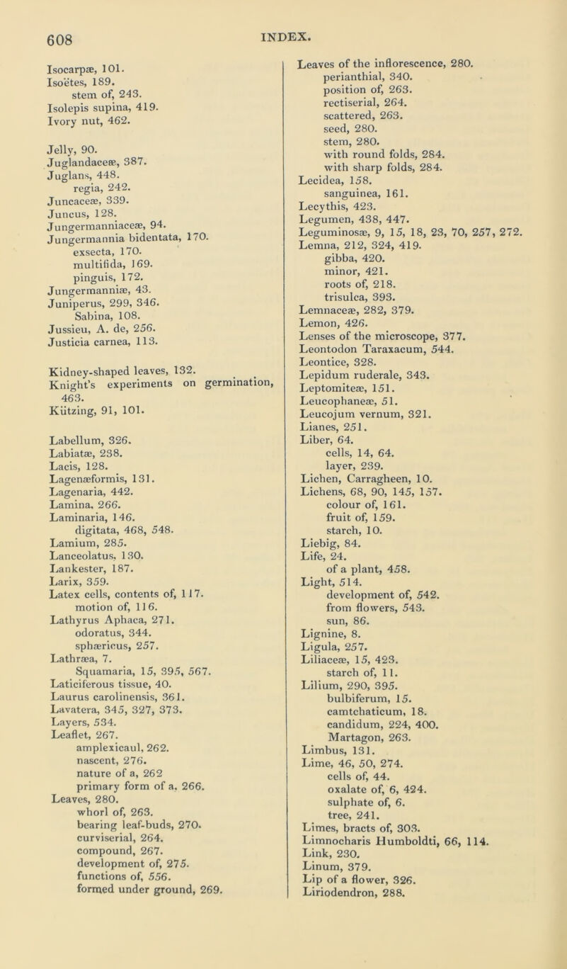 Isocarp®, 101. Isoetes, 189. stem of, 243. Isolepis supina, 419. Ivory nut, 462. Jelly, 90. Juglandace®, 387. Juglans, 448. regia, 242. Juncace®, 339. Juncus, 128. Jungermanniace®, 94. Jungermannia bidentata, 170. exsecta, 170. multifida, 169. pinguis, 172. Jungermanniae, 43. Juniperus, 299, 346. Sabina, 108. Jussieu, A. de, 256. Justicia carnea, 113. Kidney-shaped leaves, 132. Knight’s experiments on germination, 463. Kutzing, 91, 101. Labellum, 326. Labiat®, 238. Lacis, 128. Lagen®formis, 131. Lagenaria, 442. Lamina, 266. Laminaria, 146. digitata, 468, 548. Lamium, 285. Lanceolatus, 130. Lankester, 187. Larix, 359. Latex cells, contents of, 117. motion of, 116. Lathyrus Aphaca, 271. odoratus, 344. sphaerious, 257. Lathraea, 7. Squamaria, 15, 395, 567. Laticiferous tissue, 40. Laurus carolinensis, 361. Lavatera, 345, 327, 373. Layers, 534. Leaflet, 267. amplexicaul, 262. nascent, 276. nature of a, 262 primary form of a. 266. Leaves, 280. whorl of, 263. bearing leaf-buds, 270. curviserial, 264. compound, 267. development of, 275. functions of, 556. formed under ground, 269. Leaves of the inflorescence, 280. perianthial, 340. position of, 263. rectiserial, 264. scattered, 263. seed, 280. stem, 280. with round folds, 284. with sharp folds, 284. Lecidea, 158. sanguinea, 161. Lecythis, 423. Legumen, 438, 447. Leguminos®, 9, 15, 18, 23, 70, 257, 272. Lemna, 212, 324, 419. gibba, 420. minor, 421. roots of, 218. trisulca, 393. Lemnace®, 282, 379. Lemon, 426. Lenses of the microscope, 377. Leontodon Taraxacum, 544. Leontice, 328. Lepidum ruderale, 343. Leptomite®, 151. Leucophane®, 51. Leucojum vernum, 321. Lianes, 251. Liber, 64. cells, 14, 64. layer, 239. Lichen, Carragheen, 10. Lichens, 68, 90, 145, 157. colour of, 161. fruit of, 159. starch, 10. Liebig, 84. Life, 24. of a plant, 458. Light, 514. development of, 542. from flowers, 543. sun, 86. Lignine, 8. Ligula, 257. Liliace®, 15, 423. starch of, 11. Lilium, 290, 395. bulbiferum, 15. camtchaticum, 18. candidum, 224, 400. Martagon, 263. Limbus, 131. Lime, 46, 50, 274. cells of, 44. oxalate of, 6, 424. sulphate of, 6. tree, 241. Limes, bracts of, 303. Limnocharis Humboldti, 66, 114. Link, 230. Linum, 379. Lip of a flower, 326. Liriodendron, 288.