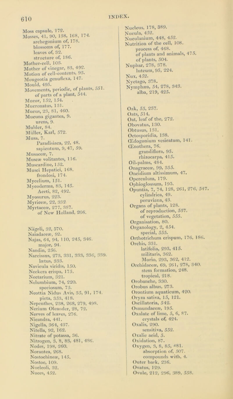 Moss capsule, 172. Mosses, 41, 90, 138, 168, 174. archegonium of, 178. blossoms of, 177. leaves of, 32. structure of, 186. Mother-cell, 103. Mother of vinegar, 83, 492. Motion of cell-contents, 93. Mougeotia genuflexa, 147. Mould, 495. Movements, periodic, of plants, 551. of parts of a plant, 544. Mucor, 152, 154. Mucronatus, 131. Mucus, 23, 81, 460. Mucuna gigantea, 9. urens, 9. Mulder, 84. Muller, Karl, 572. Musa, 7. Paradisiaca, 22, 48. sapientum, 9, 47, 59. Musaceae, 7. Muscse volitantes, 116. Muscardine, 152. Musci Hepatici, 168. frondosi, 174. Mycelium, 151- Mycoderma, 83, 145. Aceti, 82, 492. Myosurus, 223. Myriceae, 22, 332. Myrtaceae, 277, 387. of New Holland, 266. Nageli, 32, 570. Naiadacerc, 92. Najas, 64, 94, 1 10, 245, 346. major, 94. Nandin, 256. Narcissus, 273, 331, 333, 336, 339. lastus, 333. Navicula viridis, 150. Neckera crispa, 175. Nectarium, 321. Nelumbium, 74, 220. speciosum, 75. Neottia Nidus Avis, 35, 91, 174. picta, 353, 41 8. Nepenthes, 238, 268, 279, 498. Nerium Oleander, 28, 72. Nerves of leaves, 276. Nicandra, 441. Nigella, 364, 437. Nitella, 92, 162. Nitrate of potassa, 36. Nitrogen, 3, 8, 83, 481, 486. Nodes, 198, 260. Norantea, 268. Nostocbineac, 145. Nostoc, 109. Nucleoli, 32. Nuces, 452. Nucleus, 178, 389. Nucula, 452. Nuculanium, 448, 452. Nutrition of the cell, 108. process of, 468. of plants and animals, 475. of plants, 504. Nuphar, 278, 378. luteum, 95, 224. Nux, 452. Nyctago, 378. Nymphaea, 54, 278, 343. alba, 219, 425. Oak, 55, 237. Oats, 514. Oat, leaf of the, 272. Obovatus, 130. Obtusus, 131. Octosporidia, 138. CEdogonium vesicatum, 141. (Enothera, 76. grandiflora, 95. rhizocarpa, 415. Oil-palms, 484. Onagraceae, 99, 355. Oncidium altissimum, 47. Operculum, 179. Ophioglossum, 195. Opuntia, 7, 74, 128, 261, 276, 547. cylindrica, 49. peruviana, 43. Organs of plants, 128. of reproduction, 557. of vegetation, 555. Organisation, 80. Organology, 2, 454. special, 555. Orthotrichum crispum, 176, 186. Orchis, 331. latifolia, 293, 415. militaris, 362. Morio, 293, 362, 412. Orchidaceae, 69, 261, 278, S40. stem formation, 248. tropical, 218. Orobanche, 330. Orobus albus, 273. Orontium aquaticum, 420. Oryza sativa, 15, 121. Oscillatoria, 542. Osmundaceas, 195. ; Oxalate of lime, 5, 6, 87. crystals of, 424. Oxalis, 290. sensitiva, 552. Oxalic acid, 5. Oxidation, 87. Oxygen, 3, 8, 85, A 81. absorption of, 507. compounds with, 4. Outer bark, 236. Ovatus, 129. Ovule, 212, 296, 389, 558.