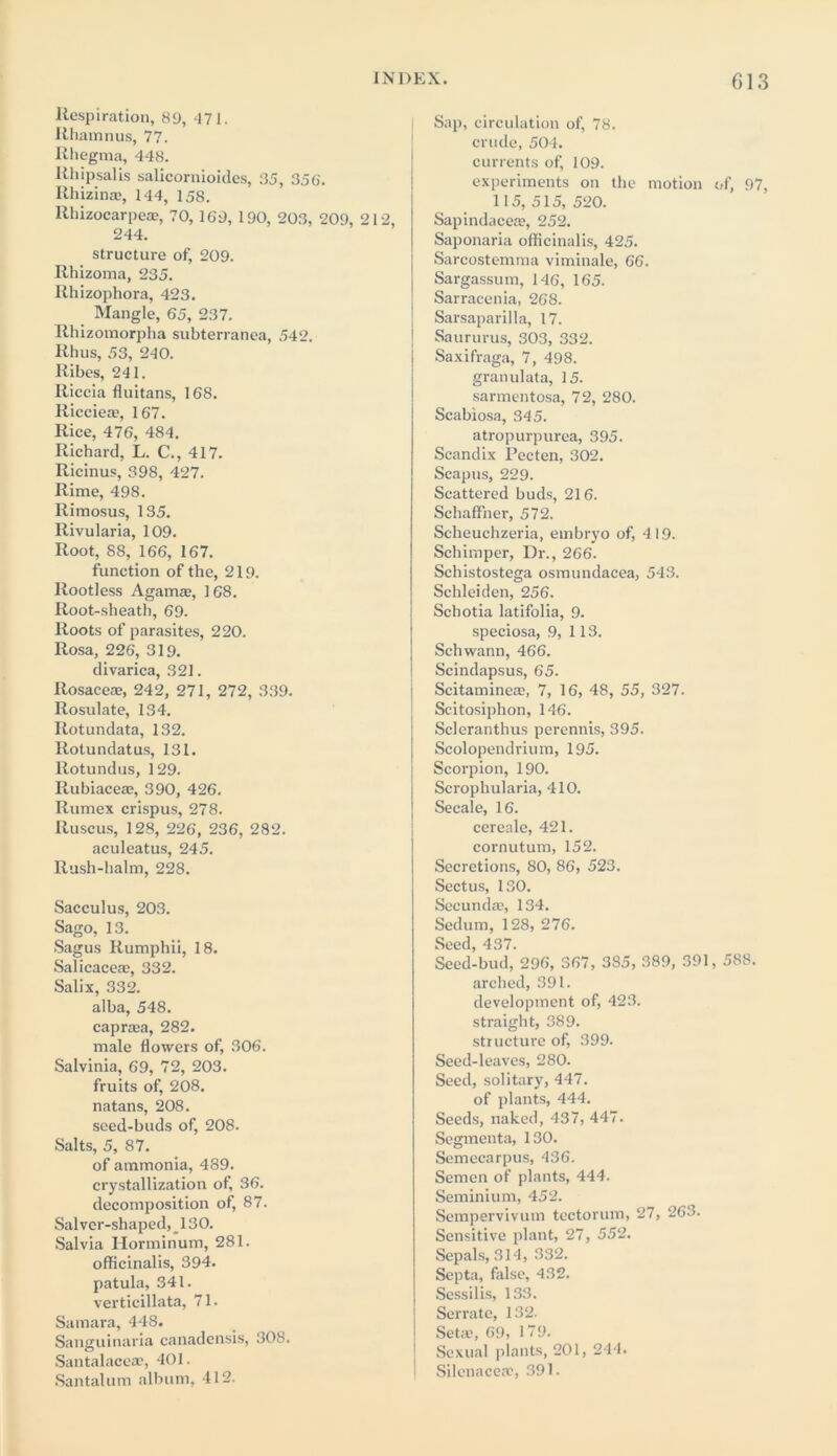 G13 Respiration, 89, 471. Rhamnus, 77. Rhegma, 448. Rhipsalis salicornioides, 35, 356'. Rhizinse, 144, 158. llhizocarpea?, 70, 169, 190, 203, 209, 212, 244. structure of, 209. Rhizoma, 235. Rhizophora, 423. Mangle, 65, 237. Rhizomorpha subterranea, 542. Rhus, 53, 240. Ribes, 241. Riccia fluitans, 168. Ricciea?, 167. Rice, 476, 484. Richard, L. C., 417. Ricinus, 398, 427. Rime, 498. Rimosus, 135. Rivularia, 109. Root, 88, 166, 167. function of the, 219. Rootless Agamae, 168. Root-sheath, 69. Roots of parasites, 220. Rosa, 226, 319. divarica, 321. Rosaceae, 242, 271, 272, 339. Rosulate, 134. Rot undata, 132. Rotundatus, 131. llotundus, 129. Rubiacea?, 390, 426. Rumex crispus, 278. lluscus, 128, 226, 236, 282. aculeatus, 245. Rush-halm, 228. Sacculus, 203. Sago, 13. Sagus Rumphii, 18. Salicaceae, 332. Salix, 332. alba, 548. capra?a, 282. male flowers of, 306. Salvinia, 69, 72, 203. fruits of, 208. natans, 208. seed-buds of, 208. Salts, 5, 87. of ammonia, 489. crystallization of, 36. decomposition of, 87. Salver-shaped, 130. Salvia Horminum, 281. officinalis, 394. patula, 341. verticillata, 71. Samara, 448. Sanguinaria canadensis, 308. Santalacea?, 401. Santalum album, 412. Sap, circulation of, 78. crude, 504. currents of, 109. experiments on the motion of, 97, 115, 515, 520. Sapindacea?, 252. Saponaria officinalis, 425. Sarcostemma viminale, 66. Sargassum, 146, 165. Sarracenia, 268. Sarsaparilla, 17. Saururus, 303, 332. Saxifraga, 7, 498. granulata, 15. sarmentosa, 72, 280. Scabiosa, 345. atropurpurea, 395. Scandix Pccten, 302. Scapus, 229. Scattered buds, 216. Sehaffner, 572. Scheuchzeria, embryo of, 419. Schimper, Dr., 266. Schistostega osmundacea, 543. Schleiden, 256. Schotia latifolia, 9. speciosa, 9, 113. Schwann, 466. Scindapsus, 65. Scitaminea?, 7, 16, 48, 55, 327. Scitosiphon, 146. Scleranthus percnnis, 395. Scolopendrium, 195. Scorpion, 190. Scrophularia, 410. Secale, 16. cereale, 421. cornutum, 152. Secretions, 80, 86, 523. Sectus, 130. Secundae, 134. Sedum, 128, 276. Seed, 437. Seed-bud, 296, 367, 385, 389, 391, 588. arched, 391. development of, 423. straight, 389. structure of, 399. Seed-leaves, 280. Seed, solitary, 447. of plants, 444. Seeds, naked, 437, 447. Segmenta, 130. Semccarpus, 436. Semen of plants, 444. Seminium, 452. Sempervivum tectorum, 27, 263. Sensitive plant, 27, 552. Sepals, 314, 332. Septa, false, 432. Scssilis, 133. Serrate, 132. Seta?, 69, 179. Sexual plants, 201, 244. Silenaccac, 391.