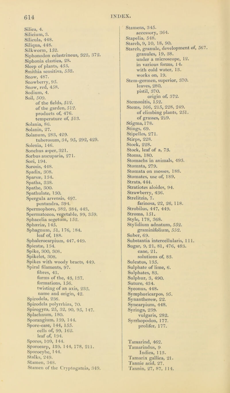 Silica, 4. Silicium, 3. Silicula, 448. Siliqua, 448. Silkworm, 152. Siphonodon celastrineus, 322, 372. Siphonia elastica, 28. Sleep of plants, 455. Smithia sensitiva, 552. Snow, 487. Snowberry, 95. Snow, red, 458. Sodium, 4. Soil, 509. of the fields, 512. of the garden, 512. products of, 476. temperature of, 513. Solania, 86. Solanin, 27. Solanum, 283, 429. tuberosum, 34, 95, 292, 429. Solenia, 146. Sonchus asper, 321. Sorhus aucuparia, 271. Sori, 194. Sorosis, 448. Spadix, 308. Sparsae, 134. Spatha, 338. Spathe, 300. Spathulate, 130. Spergula arvensis, 497. pentandra, 394. Spermophorc, 382, 384, 443. Spermatozoa, vegetable, 99, 359. Spliacelia segetum, 152. Sphseriae, 145. Sphagnum, 51, 176, 184. leaf of, 188. Sphaleroearpium, 447,449. Spicatae, 134. Spike, 300, 308. Spikelet, 308. Spikes with woody bracts, 449. Spiral filaments, 97. fibres, 43. forms of the, 43, 137. formations, 156. twisting of an axis, 233. name and origin, 42. Spirodela, 236. Spirodela polyrrhiza, 70. Spirogyra, 25, 32, 90, 95, 147. Splachnum, 180. Sporangium, 139, 144. Spore-case, 144, 155. cells of, 99, 162. leaf of, 194. Spores, 109, 144. Sporocarp, 139, 144, 178, 211. Sporocybc, 144. Stalks, 249. Stamen, 348. Stamen of the Cryptogamia, 349. INDEX. Stamens, 345. accessory, 364. Stapelia, 548. Starch, 9, 10, 18, 90. Starch, granule, development of, granules, 19, 38. under a microscope, 12. in various forms, 14. with cold water, 13. works on, 19. Stem-germen, superior, 370. leaves, 280. pistil, 370. origin of, 372. Stemonitis, 152. Stems, 166, 215, 228, 249. of climbing plants, 251. of grasses, 229. Stigma, 178. Stings, 69. Stipelles, 271. Stirps, 228. Stock, 228. Stock, leaf of a, 73. Stoma, 180. Stomachs in animals, 493. Stomata, 279. Stomata on mosses, 188. Stomates, use of, 189. Strata, 444. Stratiotes aloides, 94. Strawberry, 436. Strelitzia, 7. farinosa, 22, 26, 118. Strobilus, 447, 449. Stroma, 151. Style, 178, 368. Stylidium adnatum, 552. graminifolium, 552. Suber, 69. Substantia intercellularis, 111. Sugar, 9, 21, 81, 476, 483. cane, 21. solutions of, 83. Sulcatus, 135. Sulphate of lime, 6. Sulphates, 83. Sulphur, 3, 490. Suture, 434. Syconus, 448. Symphoricarpos, 95. Synanthereae, 22. Syncarpium, 448. Syringa, 239- vulgaris, 282. Syrrhopodon, 177. prolifer, 177. Tamarind, 462. Tamarindus, 9 Indica, 113. Tamarix gallica, 21. Tannic acid, 27. Tannin, 27, 87, 114.