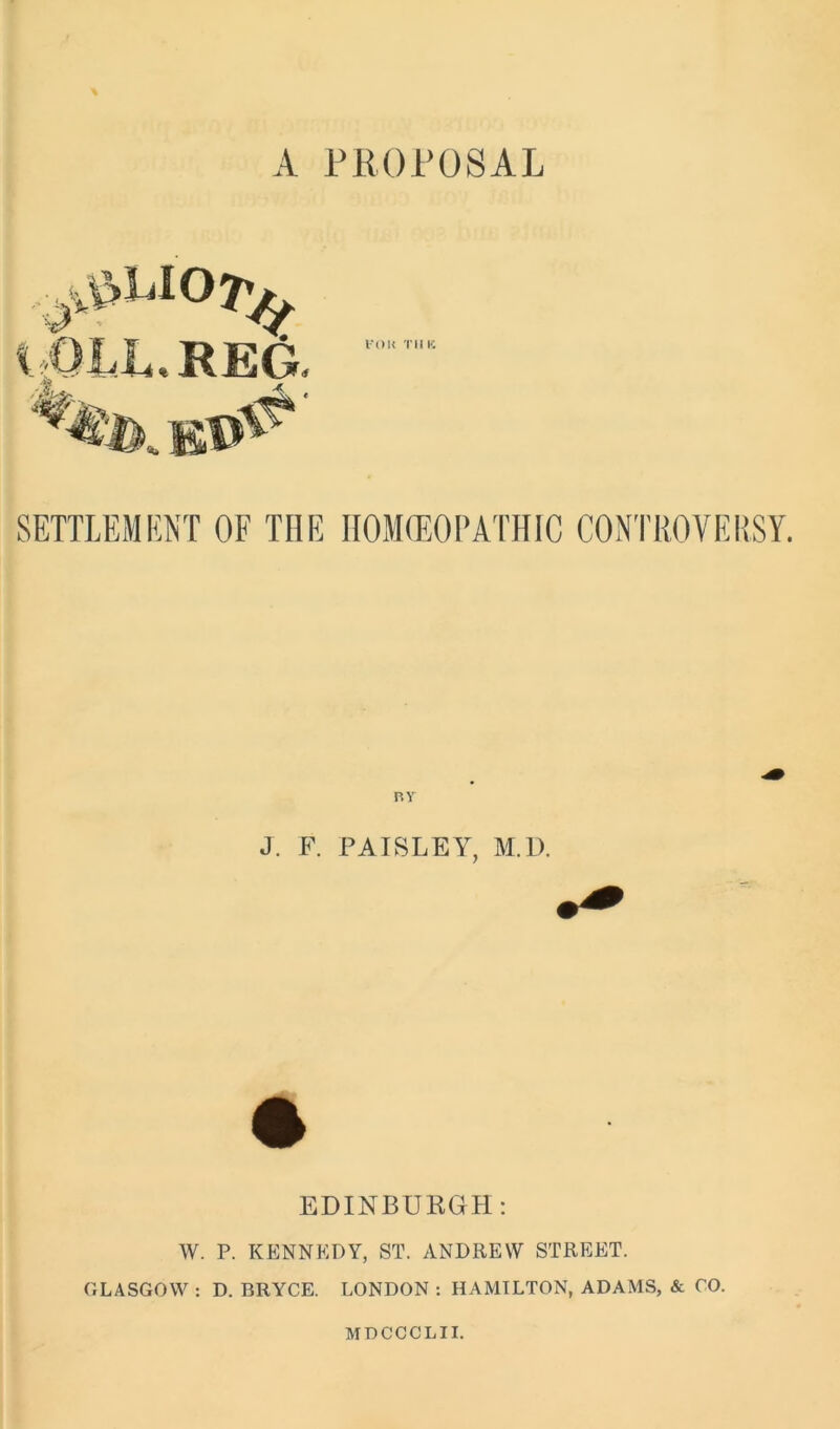 A. PROPOSAL I'OU TUK SETTLEMENT OF THE HOMOEOPATHIC CONTROVERSY. RT J. F. PAISLEY, M.D. EDINBURGH: W. P. KENNEDY, ST. ANDREW STREET. GLASGOW : D. BRYCE. LONDON : HAMILTON, ADAMS, & CO. MDCCCLII.