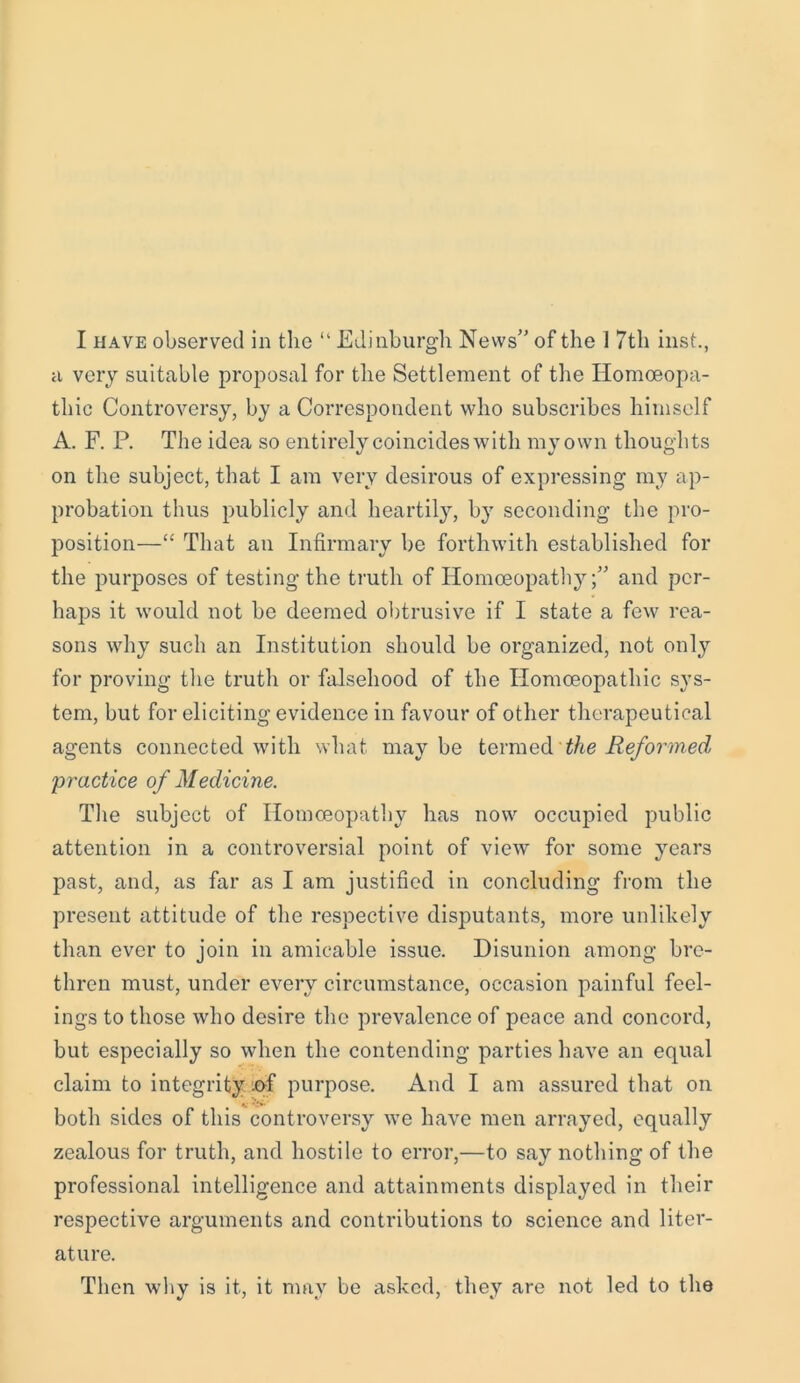 a very suitable proposal for the Settlement of the Homoeopa- thic Controversy, by a Correspondent who subscribes himself A. F. P. The idea so entirely coincideswith my own thoughts on the subject, that I am very desirous of expressing my ap- probation thus publicly and heartily, by seconding the pro- position—“ That an Infirmary be forthwith established for the purposes of testing the truth of Homoeopathy;” and per- haps it would not be deemed obtrusive if I state a few rea- sons why such an Institution should be organized, not only for proving the truth or falsehood of the Homoeopathic sys- tem, but for eliciting evidence in favour of other therapeutical agents connected with what maybe termed the Reformed practice of Medicine. The subject of Homoeopathy has now occupied public attention in a controversial point of view for some years past, and, as far as I am justified in concluding from the present attitude of the respective disputants, more unlikely than ever to join in amicable issue. Disunion among bre- thren must, under every circumstance, occasion painful feel- ings to those who desire the prevalence of peace and concord, but especially so when the contending parties have an equal claim to integrity *>f purpose. And I am assured that on both sides of this controversy we have men arrayed, equally zealous for truth, and hostile to error,—to say nothing of the professional intelligence and attainments displayed in their respective arguments and contributions to science and liter- ature. Then why is it, it may be asked, they are not led to the