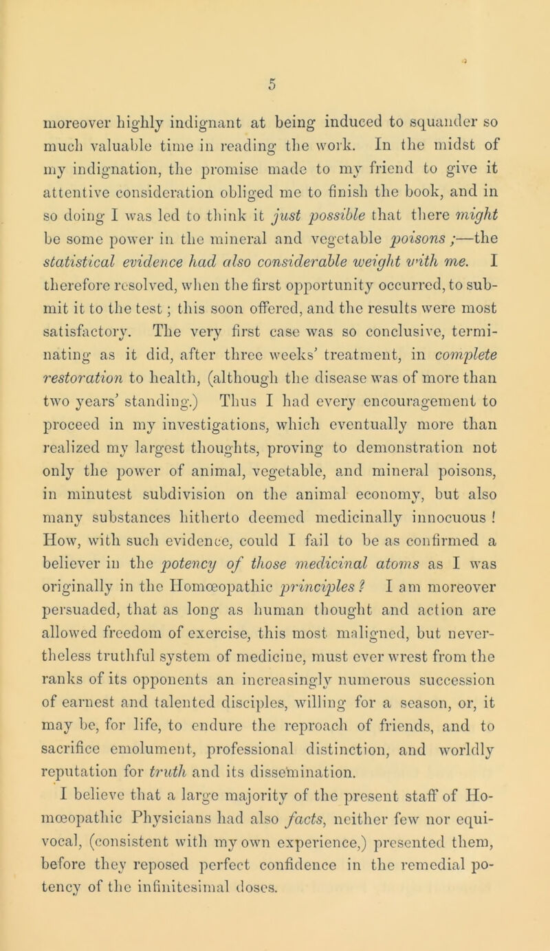 moreover highly indignant at being induced to squander so much valuable time in reading the work. In the midst of my indignation, the promise made to my friend to give it attentive consideration obliged me to finish the book, and in so doing I was led to think it just possible that there might be some power in the mineral and vegetable p>oisons ;—the statistical evidence had also considerable weight with me. 1 therefore resolved, when the first opportunity occurred, to sub- mit it to the test; this soon offered, and the results were most satisfactorv. The very first case was so conclusive, termi- nating as it did, after three weeks’ treatment, in complete restoration to health, (although the disease was of more than two years’ standing.) Thus I had every encouragement to proceed in my investigations, which eventually more than realized my largest thoughts, proving to demonstration not only the power of animal, vegetable, and mineral poisons, in minutest subdivision on the animal economy, but also many substances hitherto deemed medicinally innocuous ! How, with such evidence, could I fail to be as confirmed a believer in the potency of those medicinal atoms as I was originally in the Homoeopathic principles? I am moreover persuaded, that as long as human thought and action are allowed freedom of exercise, this most maligned, but never- theless truthful system of medicine, must ever wrest from the ranks of its opponents an increasingly numerous succession of earnest and talented disciples, willing for a season, or, it may be, for life, to endure the reproach of friends, and to sacrifice emolument, professional distinction, and worldly reputation for truth and its dissemination. I believe that a large majority of the present staff of Ho- moeopathic Physicians had also facts, neither few nor equi- vocal, (consistent with my own experience,) presented them, before they reposed perfect confidence in the remedial po- tency of the infinitesimal doses. •/