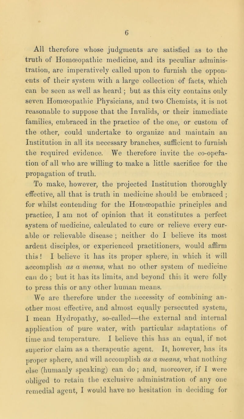 All therefore whose judgments are satisfied as to the truth of Homoeopathic medicine, and its peculiar adminis- tration, are imperatively called upon to furnish the oppon- ents of their system with a large collection of facts, which can be seen as well as heard ; but as this city contains only seven Homoeopathic Physicians, and two Chemists, it is not reasonable to suppose that the Invalids, or their immediate families, embraced in the practice of the one, or custom of the other, could undertake to organize and maintain an Institution in all its necessary branches, sufficient to furnish the required evidence. We therefore invite the co-opera- tion of all who are willing to make a little sacrifice for the propagation of truth. To make, however, the projected Institution thoroughly effective, all that is truth in medicine should be embraced ; for whilst contending for the Homoeopathic principles and practice, I am not of opinion that it constitutes a perfect system of medicine, calculated to cure or relieve every cur- able or relievable disease ; neither do I believe its most ardent disciples, or experienced practitioners, would affirm this! I believe it has its proper sphere, in which it will accomplish as a means, what no other system of medicine can do ; but it has its limits, and beyond this it were folly to press this or any other human means. We are therefore under the necessity of combining an- other most effective, and almost equally persecuted system, I mean Hydropathy, so-called—the external and internal application of pure water, with particular adaptations of time and temperature. I believe this has an equal, if not superior claim as a therapeutic agent. It, however, has its proper sphere, and will accomplish as a means, what nothing else (humanly speaking) can do ; and, moreover, if I were obliged to retain the exclusive administration of any one remedial agent, I would have no hesitation in deciding for