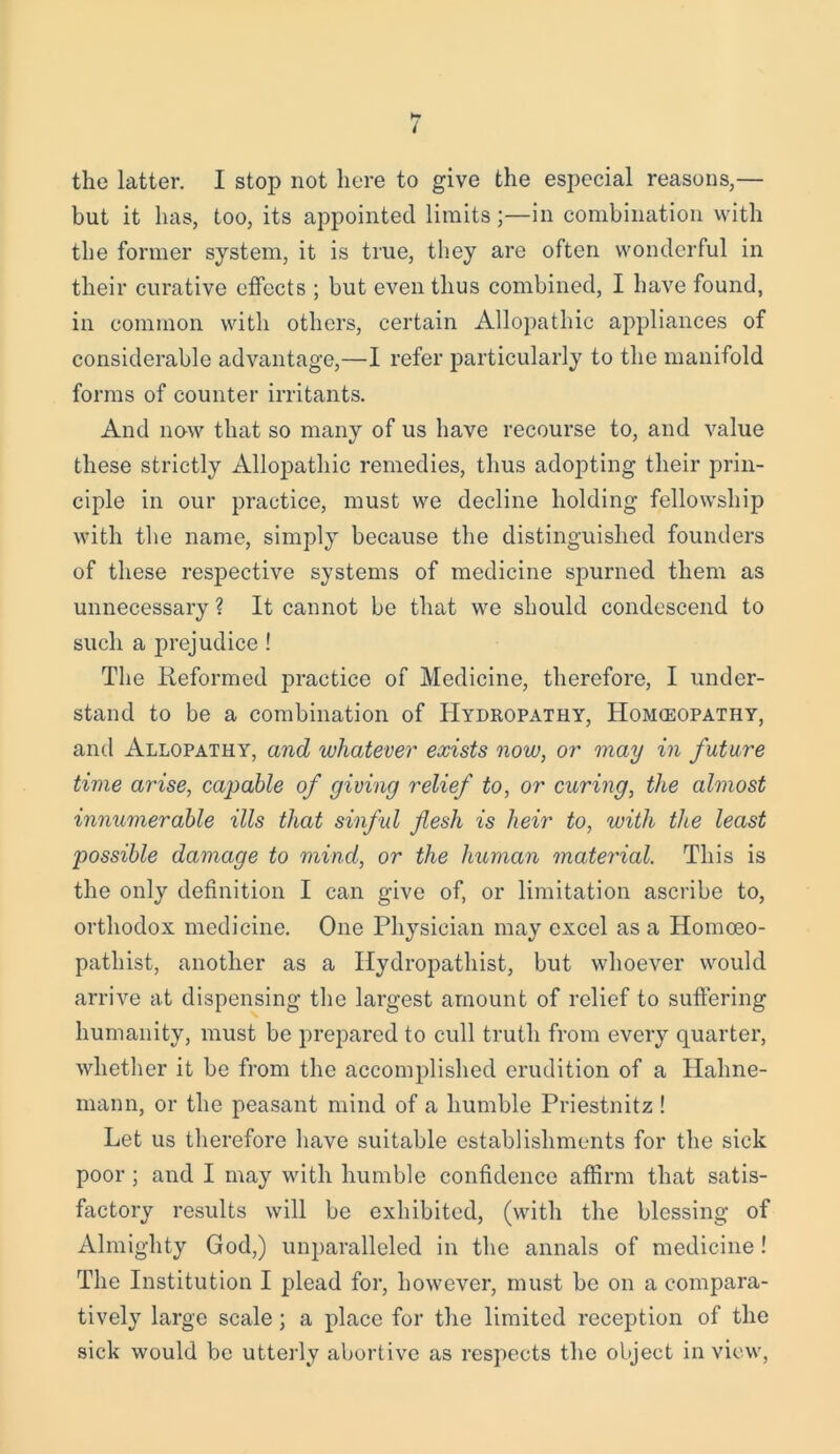 but it has, too, its appointed limits;—in combination with the former system, it is true, they are often wonderful in their curative effects ; but even thus combined, I have found, in common with others, certain Allopathic appliances of considerable advantage,—I refer particularly to the manifold forms of counter irritants. And now that so many of us have recourse to, and value these strictly Allopathic remedies, thus adopting their prin- ciple in our practice, must we decline holding fellowship with the name, simply because the distinguished founders of these respective systems of medicine spurned them as unnecessary ? It cannot be that we should condescend to such a prejudice ! The Reformed practice of Medicine, therefore, I under- stand to be a combination of Hydropathy, Homoeopathy, and Allopathy, and whatever exists now, or may in future time arise, capable of giving relief to, or curing, the almost innumerable ills that sinful flesh is heir to, with the least possible damage to mind, or the human material. This is the only definition I can give of, or limitation ascribe to, orthodox medicine. One Physician may excel as a Homoeo- pathist, another as a Hydropathist, but whoever would arrive at dispensing the largest amount of relief to suffering humanity, must be prepared to cull truth from every quarter, whether it be from the accomplished erudition of a Hahne- mann, or the peasant mind of a humble Priestnitz ! Let us therefore have suitable establishments for the sick poor ; and I may with humble confidence affirm that satis- factory results will be exhibited, (with the blessing of Almighty God,) unparalleled in the annals of medicine! The Institution I plead for, however, must be on a compara- tively large scale; a place for the limited reception of the sick would be utterly abortive as respects the object in view,