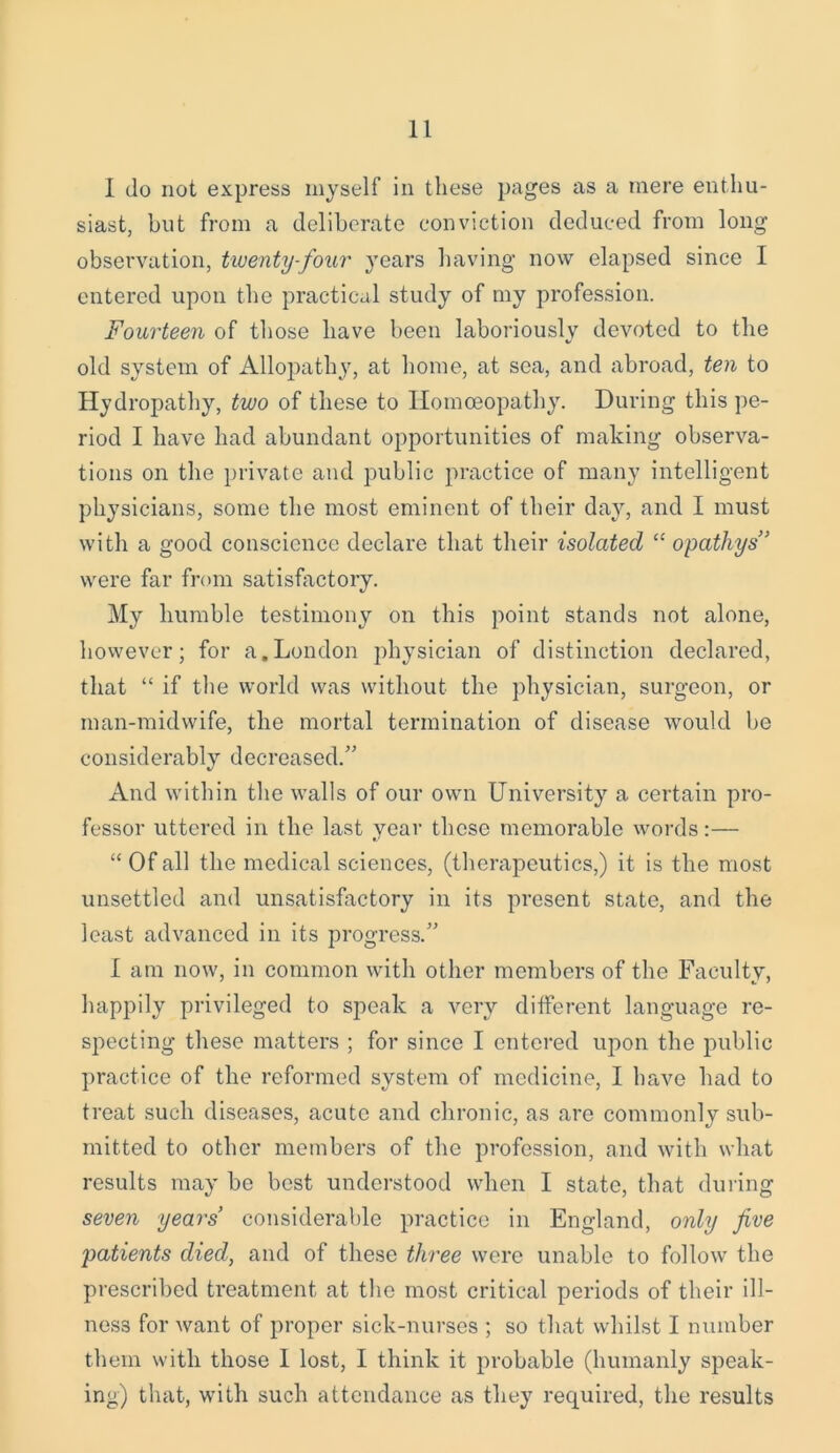 1 do not express myself in these pages as a mere enthu- siast, but from a deliberate conviction deduced from long observation, twenty-four years having now elapsed since I entered upon the practical study of my profession. Fourteen of those have been laboriously devoted to the old system of Allopathy, at home, at sea, and abroad, ten to Hydropathy, two of these to Homoeopathy. During this pe- riod I have had abundant opportunities of making observa- tions on the private and public practice of many intelligent physicians, some the most eminent of their day, and I must with a good conscience declare that their isolated “ opathys” were far from satisfactory. My humble testimony on this point stands not alone, however; for a,London physician of distinction declared, that “ if the world was without the physician, surgeon, or man-midwife, the mortal termination of disease would be considerably decreased.” And within the walls of our own University a certain pro- fessor uttered in the last year these memorable words:— “ Of all the medical sciences, (therapeutics,) it is the most unsettled and unsatisfactory in its present state, and the least advanced in its progress.” I am now, in common with other members of the Faculty, happily privileged to speak a very different language re- specting these matters ; for since I entered upon the public practice of the reformed system of medicine, I have had to treat such diseases, acute and chronic, as are commonly sub- mitted to other members of the profession, and with what results may be best understood when I state, that during seven years’ considerable practice in England, only five patients died, and of these three were unable to follow the prescribed treatment at the most critical periods of their ill- ness for want of proper sick-nurses ; so that whilst I number them with those 1 lost, I think it probable (humanly speak- ing) that, with such attendance as they required, the results