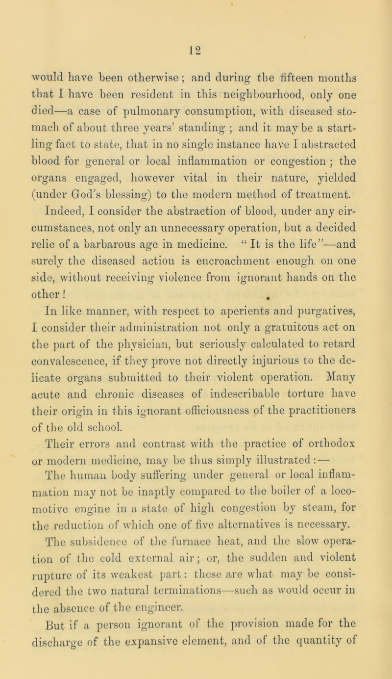 would have been otherwise; and during the lifteen months that I have been resident in this neighbourhood, only one died—a case of pulmonary consumption, with diseased sto- mach of about three years’ standing ; and it maybe a start- ling fact to state, that in no single instance have I abstracted blood for general or local inflammation or congestion ; the organs engaged, however vital in their nature, yielded (under God’s blessing) to the modern method of treatment. Indeed, I consider the abstraction of blood, under any cir- cumstances, not only an unnecessary operation, but a decided relic of a barbarous age in medicine. “ It is the life”—and surely the diseased action is encroachment enough on one side, without receiving violence from ignorant hands on the other! In like manner, with respect to aperients and purgatives, I consider their administration not only a gratuitous act on the part of the physician, but seriously calculated to retard convalescence, if they prove not directly injurious to the de- licate organs submitted to their violent operation. Many acute and chronic diseases of indescribable torture have their origin in this ignorant officiousness of the practitioners of the old school. Their errors and contrast with the practice of orthodox or modern medicine, may be thus simply illustrated: — The human body suffering under general or local inflam- mation may not be inaptly compared to the boiler of a loco- motive engine in a state of high congestion by steam, for the reduction of which one of five alternatives is necessary. The subsidence of the furnace heat, and the slow opera- tion of the cold external air; or, the sudden and violent rupture of its weakest part: these are what may be consi- dered the two natural terminations—such as would occur in the absence of the engineer. But if a person ignorant of the provision made for the discharge of the expansive element, and of the quantity of