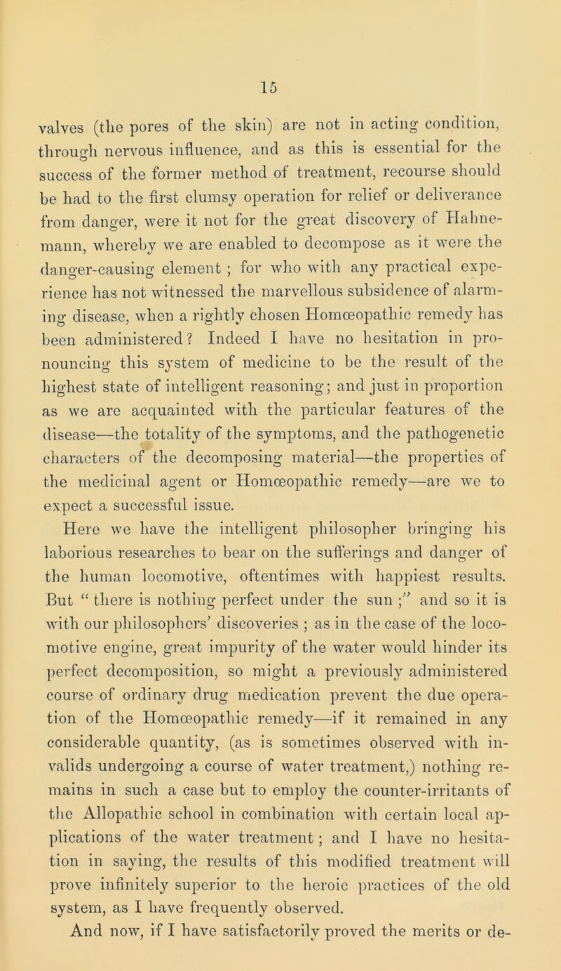 valves (the pores of the skin) are not in acting condition, through nervous influence, and as this is essential for the success of the former method of treatment, recourse should be had to the first clumsy operation for relief or deliverance from danger, were it not for the great discovery of Hahne- mann, whereby we are enabled to decompose as it were the danger-causing element ; for who with any practical expe- rience has not witnessed the marvellous subsidence of alarm- ing disease, when a rightly chosen Homoeopathic remedy has been administered? Indeed I have no hesitation in pro- nouncing this system of medicine to be the result of the highest state of intelligent reasoning; and just in proportion as we are acquainted with the particular features of the disease—the totality of the symptoms, and the pathogenetic characters of the decomposing material—the properties of the medicinal agent or Homoeopathic remedy—are we to expect a successful issue. Here we have the intelligent philosopher bringing his laborious researches to bear on the sufferings and danger of the human locomotive, oftentimes with happiest results. But “ there is nothing perfect under the sun and so it is with our philosophers’ discoveries ; as in the case of the loco- motive engine, great impurity of the water would hinder its perfect decomposition, so might a previously administered course of ordinary drug medication prevent the due opera- tion of the Homoeopathic remedy—if it remained in any considerable quantity, (as is sometimes observed with in- valids undergoing a course of water treatment,) nothing re- mains in such a case but to employ the counter-irritants of the Allopathic school in combination with certain local ap- plications of the water treatment; and I have no hesita- tion in saying, the results of this modified treatment will prove infinitely superior to the heroic practices of the old system, as I have frequently observed. And now, if I have satisfactorily proved the merits or de-