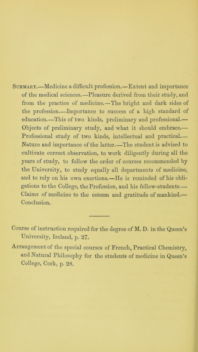 Summary.—Medicine a difficult profession.—Extent and importance of the medical sciences.—Pleasure derived from their study, and from the practice of medicine.—The bright and dark sides of the profession—Importance to success of a high standard of education.—This of two kinds, preliminary and professional.— Objects of preliminary study, and what it should embrace.— Professional study of two kinds, intellectual and practical— Nature and importance of the latter The student is advised to cultivate correct observation, to work diligently during all the years of study, to follow the order of courses recommended by the University, to study equally all departments of medicine, and to rely on his own exertions.—He is reminded of his obli- gations to the College, the Profession, and his fellow-students.— Claims of medicine to the esteem and gratitude of mankind.— Conclusion. Course of instruction required for the degree of M. D. in the Queen’s University, Ireland, p. 27. Arrangement of the special courses of French, Practical Chemistry, and Natural Philosophy for the students of medicine in Queen’s College, Cork, p. 28.