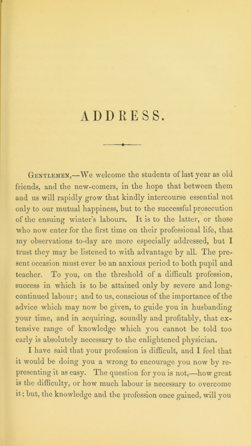 ADDRESS. Gentlemen,—We welcome the students of last year as old friends, and the new-comers, in the hope that between them and us will rapidly grow that kindly intercourse essential not only to our mutual happiness, but to the successful prosecution of the ensuing winter’s labours. It is to the latter, or those who now enter for the first time on their professional life, that my observations to-day are more especially addressed, but I trust they may be listened to with advantage by all. The pre- sent occasion must ever be an anxious period to both pupil and teacher. To you, on the threshold of a difficult profession, success in which is to be attained only by severe and long- continued labour; and to us, conscious of the importance of the advice which may now be given, to guide you in husbanding your time, and in acquiring, soundly and profitably, that ex- tensive range of knowledge which you cannot be told too early is absolutely necessary to the enlightened physician. I have said that your profession is difficult, and I feel that it would be doing you a wrong to encourage you now by re- presenting it as easy. The question for you is not,—how great is the difficulty, or how much labour is necessary to overcome it; but, the knowledge and the profession once gained, will you