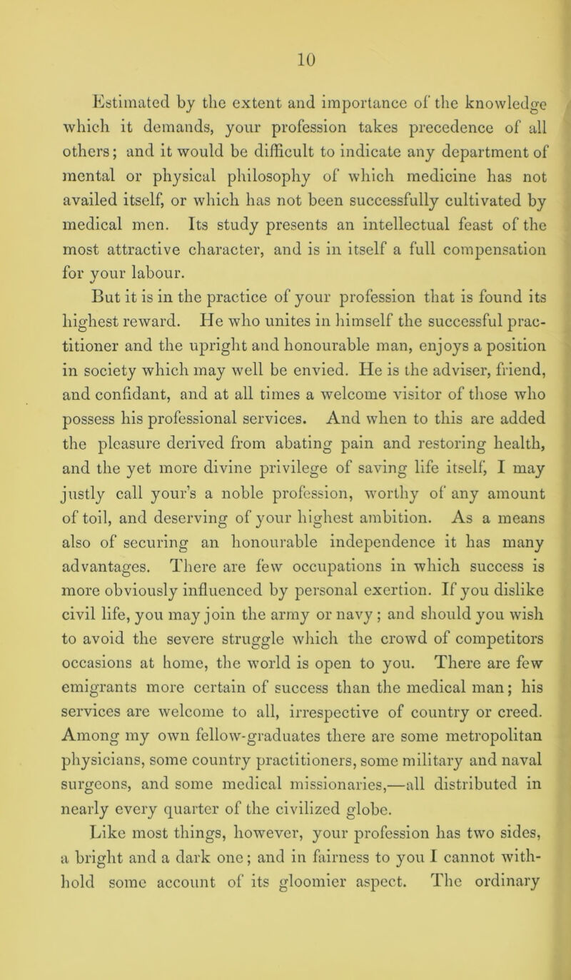 Estimated by the extent and importance of tlie knowledge which it demands, your profession takes precedence of all others; and it would be difficult to indicate any department of inental or physical philosophy of which medicine has not availed itself, or which has not been successfully cultivated by medical men. Its study presents an intellectual feast of the most attractive character, and is in itself a full compensation for your labour. But it is ill the practice of your profession that is found its highest reward. He who unites in himself the successful prac- titioner and the upright and honourable man, enjoys a position in society which may well be envied. He is the adviser, friend, and confidant, and at all times a welcome visitor of those who possess his professional services. And when to this are added the pleasure derived from abating pain and restoring health, and the yet more divine privilege of saving life itself, I may justly call your’s a noble profession, worthy of any amount of toil, and deserving of your highest ambition. As a means also of securing an honourable independence it has many advantages. There are few occupations in which success is more obviously influenced by personal exertion. If you dislike civil life, you may join the army or navy ; and slioidd you wish to avoid the severe struggle which the crowd of competitors occasions at home, the world is open to you. There are few emigrants more certain of success than the medical man; his services arc welcome to all, irrespective of country or creed. Among my own fellow-graduates there are some metropolitan physicians, some country practitioners, some military and naval surgeons, and some medical missionaries,—all distributed in nearly every quarter of the civilized globe. Like most things, however, your profession has two sides, a bright and a dark one; and in fairness to you I cannot Avlth- hold some account of its gloomier aspect. The ordinary