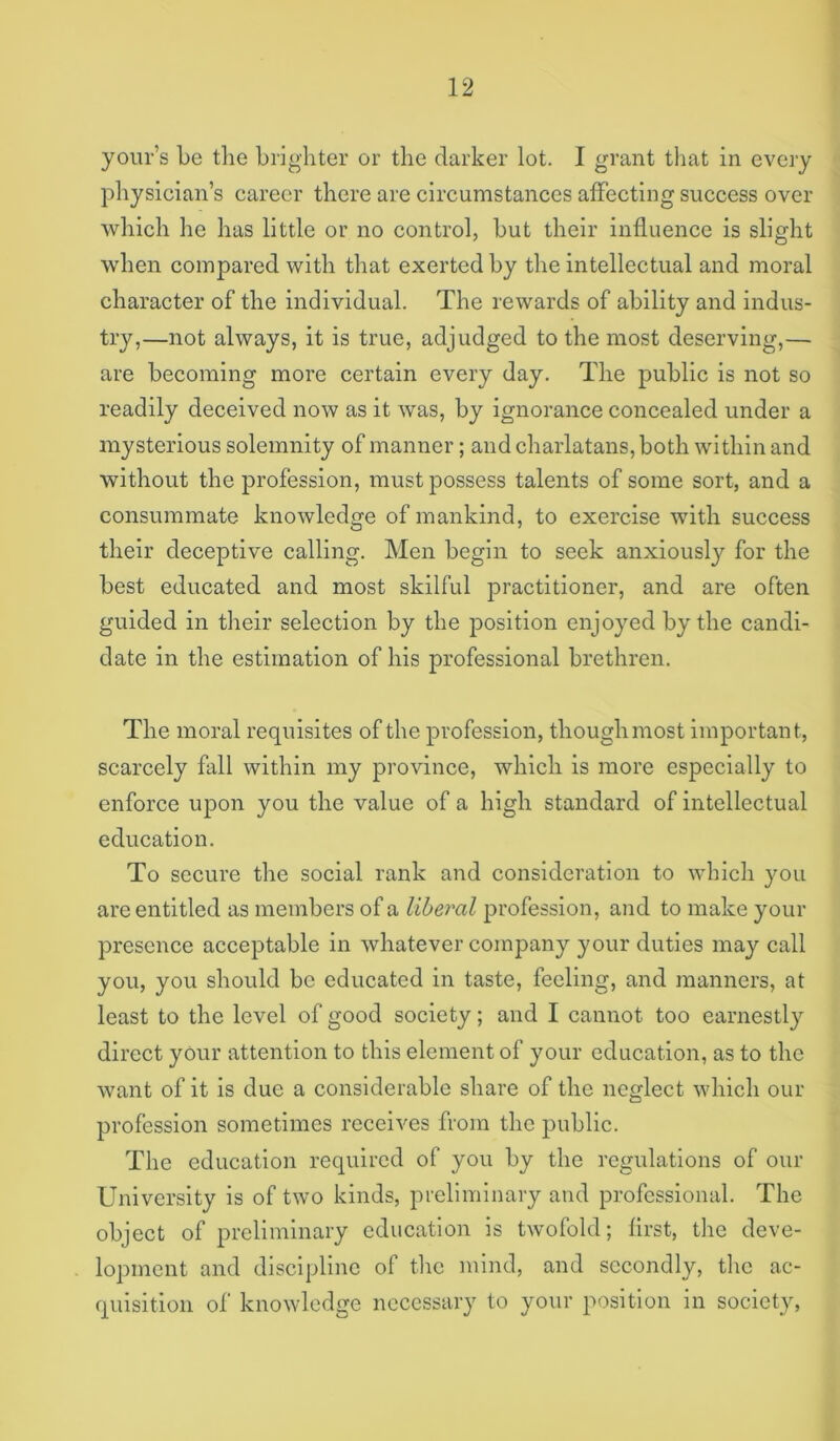 yoiir’s be the brighter or the darker lot. I grant that in every jiliysician’s career there are circumstances affecting success over which he has little or no control, but their influence is slight when compared with that exerted by the intellectual and moral character of the individual. The rewards of ability and indus- try,—not always, it is true, adjudged to the most deserving,— are becoming more certain every day. The public is not so readily deceived now as it was, by ignorance concealed under a mysterious solemnity of manner; and charlatans, both within and without the profession, must possess talents of some sort, and a consummate knowledge of mankind, to exercise with success their deceptive calling. Men begin to seek anxiously for the best educated and most skilful practitioner, and are often guided in their selection by the position enjoyed by the candi- date in the estimation of his professional brethren. The moral requisites of the profession, though most important, scarcely fall within my province, which is more especially to enforce uj)on you the value of a high standard of intellectual education. To secure the social rank and consideration to which you are entitled as members of a liberal profession, and to make your presence acceptable in whatever company your duties may call you, you should be educated in taste, feeling, and manners, at least to the level of good society; and I cannot too earnestly direct your attention to this element of your education, as to the want of it is due a considerable share of the neglect which our profession sometimes receives from the public. The education required of you by the regulations of our University is of two kinds, preliminary and professional. The object of preliminary education is twofold; first, the deve- lopment and discipline of the mind, and secondly, tlic ac- quisition of knowledge necessary to your position in society,