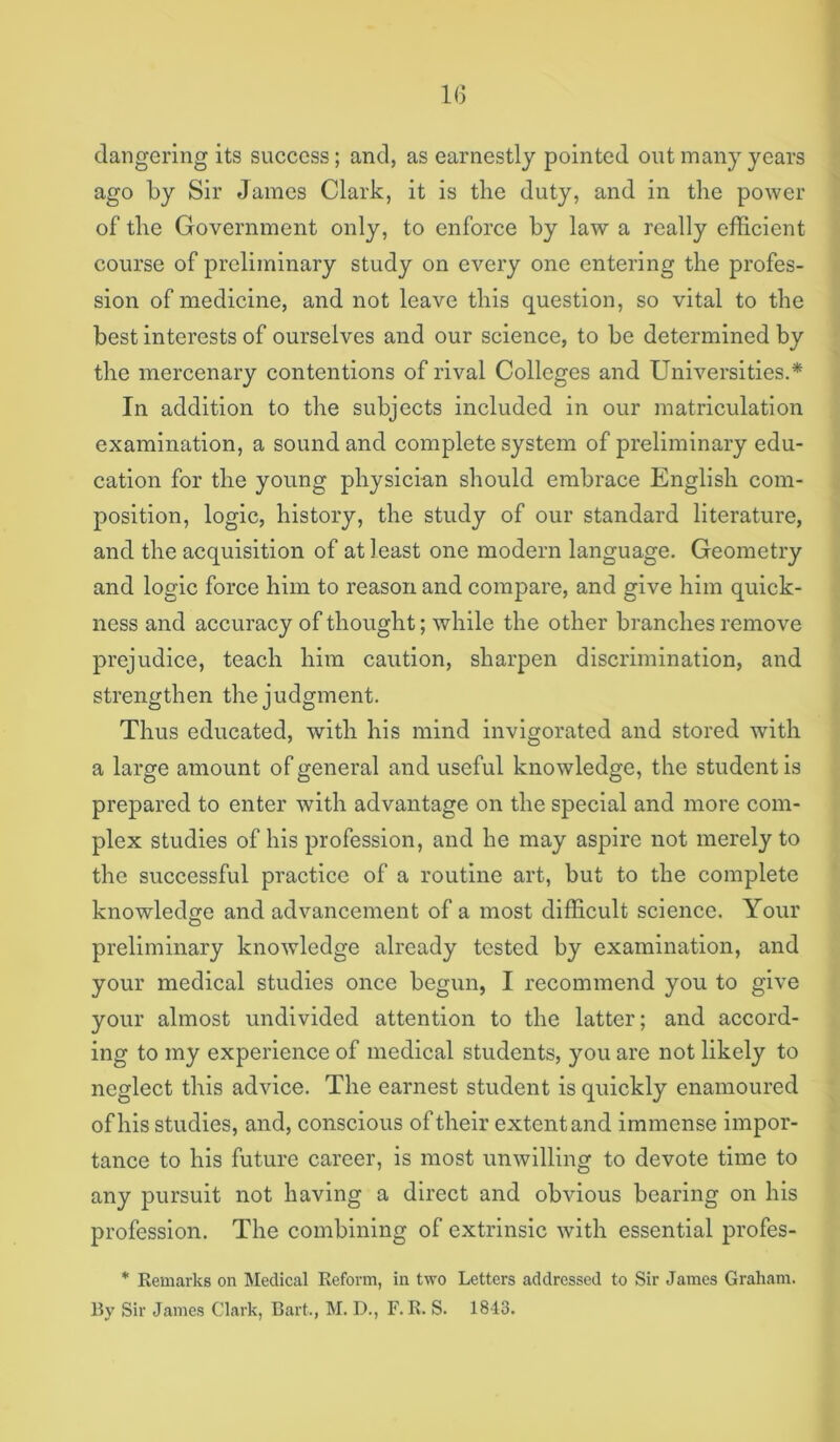 1(5 clangering its success; and, as earnestly pointed out many years ago by Sir James Clark, it is the duty, and in the power of the Government only, to enforce by law a really efficient course of preliminary study on every one entering the profes- sion of medicine, and not leave this question, so vital to the best interests of ourselves and our science, to be determined by the mercenary contentions of rival Colleges and Universities.* In addition to the subjects included in our matriculation examination, a sound and complete system of preliminary edu- cation for the young physician should embrace English com- position, logic, history, the study of our standard literature, and the acquisition of at least one modern language. Geometry and logic force him to reason and compare, and give him quick- ness and accuracy of thought; while the other branches remove prejudice, teach him caution, sharpen discrimination, and strengthen the judgment. Thus educated, with his mind invigorated and stored with a large amount of general and useful knowledge, the student is prepared to enter with advantage on the special and more com- plex studies of his profession, and he may aspire not merely to the successful practice of a routine art, but to the complete knowledge and advancement of a most difficult science. Your preliminary knowledge already tested by examination, and your medical studies once begun, I recommend you to give your almost undivided attention to the latter; and accord- ing to my experience of medical students, you are not likely to neglect this advice. The earnest student is quickly enamoured of his studies, and, conscious of their extent and immense impor- tance to his future career, is most unwilling to devote time to any pursuit not having a direct and obvious bearing on his profession. The combining of extrinsic with essential profes- * Remarks on Medical Reform, in two Letters addressed to Sir James Graham. By Sir James Clark, Bart., M. D., F. R. S. 1843.