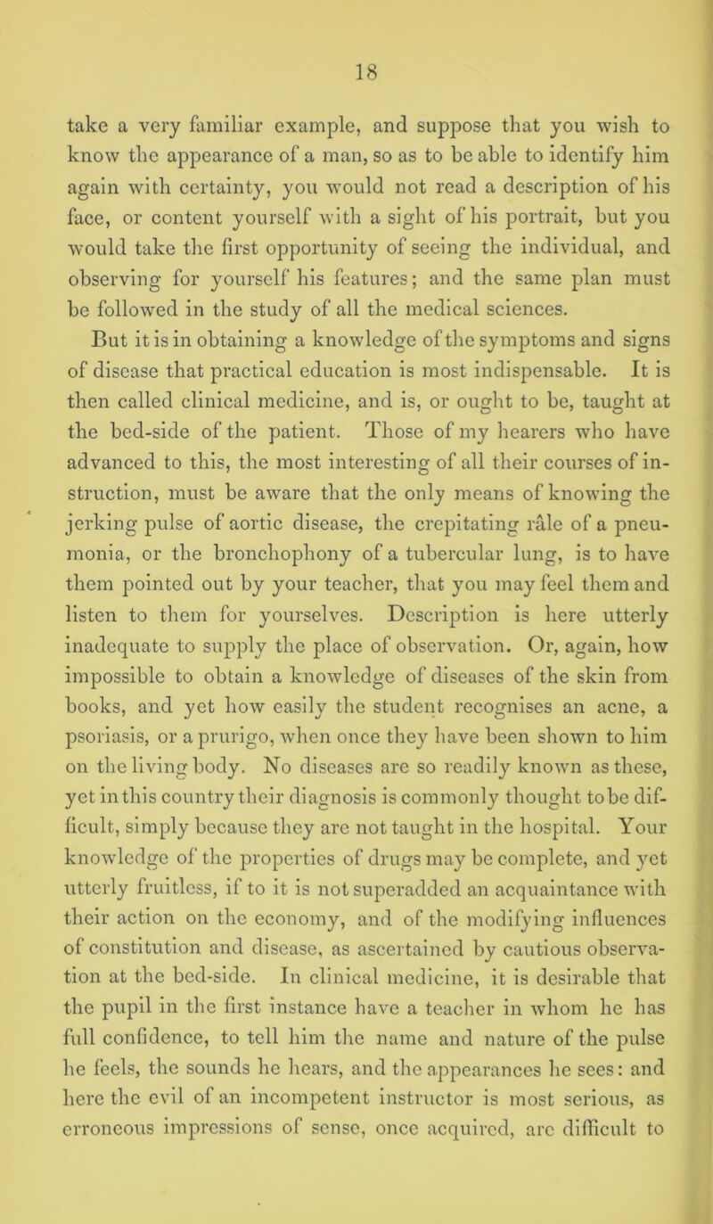 take a very familiar example, and suppose that you wish to know the appearance of a man, so as to be able to identify him again with certainty, you would not read a description of his face, or content yourself with a sight of his portrait, but you would take the first opportunity of seeing the individual, and observing for yourself his features; and the same plan must be followed in the study of all the medical sciences. But it is in obtaining a knowledge of the symptoms and signs of disease that practical education is most indispensable. It is then called clinical medicine, and is, or ought to be, taught at the bed-side of the patient. Those of my hearers who have advanced to this, the most interesting of all their courses of in- struction, must be aware that the only means of knowing the jerking pulse of aortic disease, the crepitating rale of a pneu- monia, or the bronchophony of a tubercular lung, is to have them pointed out by your teacher, that you may feel them and listen to them for yourselves. Description is here utterly inadequate to supply the place of observation. Or, again, how impossible to obtain a knowledge of diseases of the skin from books, and yet how easily the student recognises an acne, a psoriasis, or a prurigo, when once they have been shown to him on the living body. No diseases are so readily known as these, yet in this country their diagnosis is commonly thought to be dif- ficult, simply because they are not taught in the hospital. Your knowledge of the properties of drugs may be complete, and yet utterly fruitless, if to it is not superadded an acquaintance with their action on the economy, and of the modifying influences of constitution and disease, as ascertained by cautious observa- tion at the bed-side. In clinical medicine, it is desirable that the pupil in the first instance have a teacher in whom ho has full confidence, to tell him the name and nature of the pulse he feels, the sounds he hears, and the appearances he sees: and here the evil of an incompetent instructor is most serious, as erroneous impressions of sense, once acquired, arc difficult to