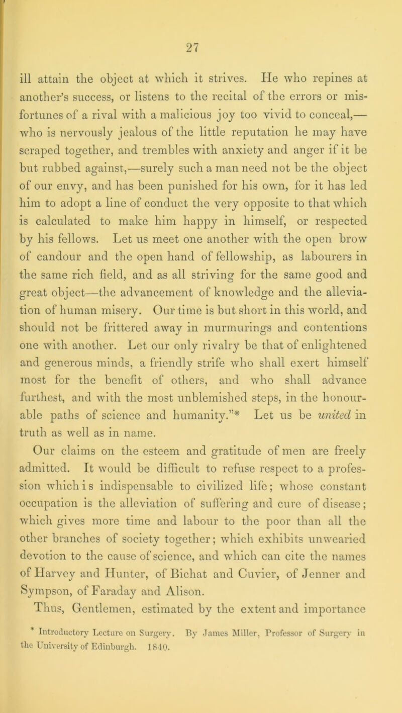 ill attain the object at which it strives. He who repines at another’s success, or listens to the recital of the errors or mis- fortunes of a rival with a malicious joy too vivid to conceal,— who is nervously jealous of the little reputation he may have scraped together, and trembles with anxiety and anger if it be but rubbed against,—surely such a man need not be the object of our envy, and has been punished for his own, for it has led him to adopt a line of conduct the very opposite to that which is calculated to make him happy in himself, or respected by his fellows. Let us meet one another with the open brow of candour and the open hand of fellowship, as labourers in the same rich field, and as all striving for the same good and great object—the advancement of knowledge and the allevia- tion of human misery. Our time is but short in this world, and should not be frittered away in murmurings and contentions one with another. Let our only rivalry be that of enlightened and generous minds, a friendly strife who shall exert himself most for the benefit of others, and who shall advance furthest, and with the most unblemished steps, in the honour- able paths of science and humanity.”* Let us be united in truth as well as in name. Our claims on the esteem and gratitude of men are freely admitted. It would be difficult to refuse respect to a profes- sion which is indispensable to civilized life; whose constant occupation is the alleviation of suffering and cure of disease; which gives more time and labour to the poor than all the other branches of society together; which exhibits unwearied devotion to the cause of science, and which can cite the names of Harvey and Hunter, of Bichat and Cuvier, of Jenner and Sympson, of Faraday and Alison. Thus, Gentlemen, estimated by the extent and importance * Introductory I^iccturc on Surgery. By .James Miller, Professor of Surgery in the University of Edinburgh. 1810.