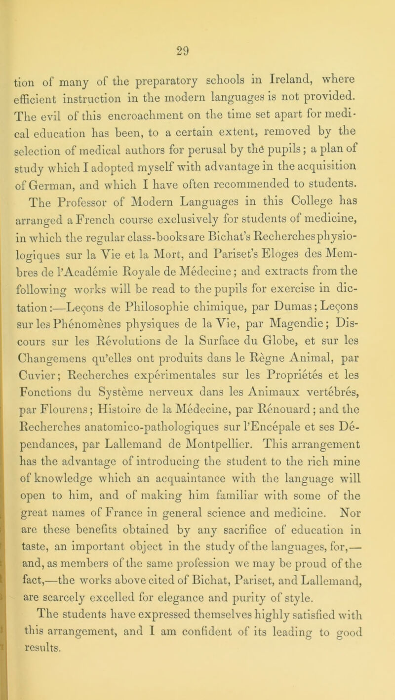 tion of many of the preparatory schools in Ireland, where clEcient instruction in the modern languages is not provided. The evil of this encroachment on the time set apart for medi- cal education has been, to a certain extent, removed by the selection of medical authors for perusal by tli6 pupils; a plan of study which I adopted myself with advantage in the acquisition of German, and which I have often recommended to students. The Professor of Modern Languages in this College has arranged a French course exclusively for students of medicine, in which the regular class-books are Bichat’s Recherchesphysio- logiques sur la Vie et la Mort, and Pariset’s Eloges des hlem- bres de 1’Academic Royale de Medccine; and extracts from the following works will be read to the pupils for exercise in dic- tation :—Lemons de Philosophic chimique, par Dumas; Lemons sur les Phenomenes physiques de la Vie, par Magendie; Dis- cours sur les Revolutions de la Surface du Globe, et sur les Changemens qu’elles ont prodults dans Ic Regne Animal, par Cuvier; Recherches experimentalcs sur les Proprietes et les Fonctions du Systeme nerveux dans les Anlmaux vertebres, par Flourens; Histolre de la Medecine, par Renouard ; and the Recherches anatomico-pathologiqucs sur I’Encepale et ses De- pendances, par Lallcmand de Montpellier. This arrangement has the advantage of introducing the student to the rich mine of knowledge which an acquaintance with the language will open to him, and of making him familiar with some of the great names of France in general science and medicine. Nor are these benefits obtained by any sacrifice of education in taste, an important object in the study of the languages, for,— and, as members of the same profession we may be proud of the fact,—the works above cited of Bichat, Pariset, and Lallemand, are scarcely excelled for elegance and purity of style. The students have expressed themselves highly satisfied with this arranjTcmcnt, and 1 am confident of Its Icadino- to o-ood O' o O results.