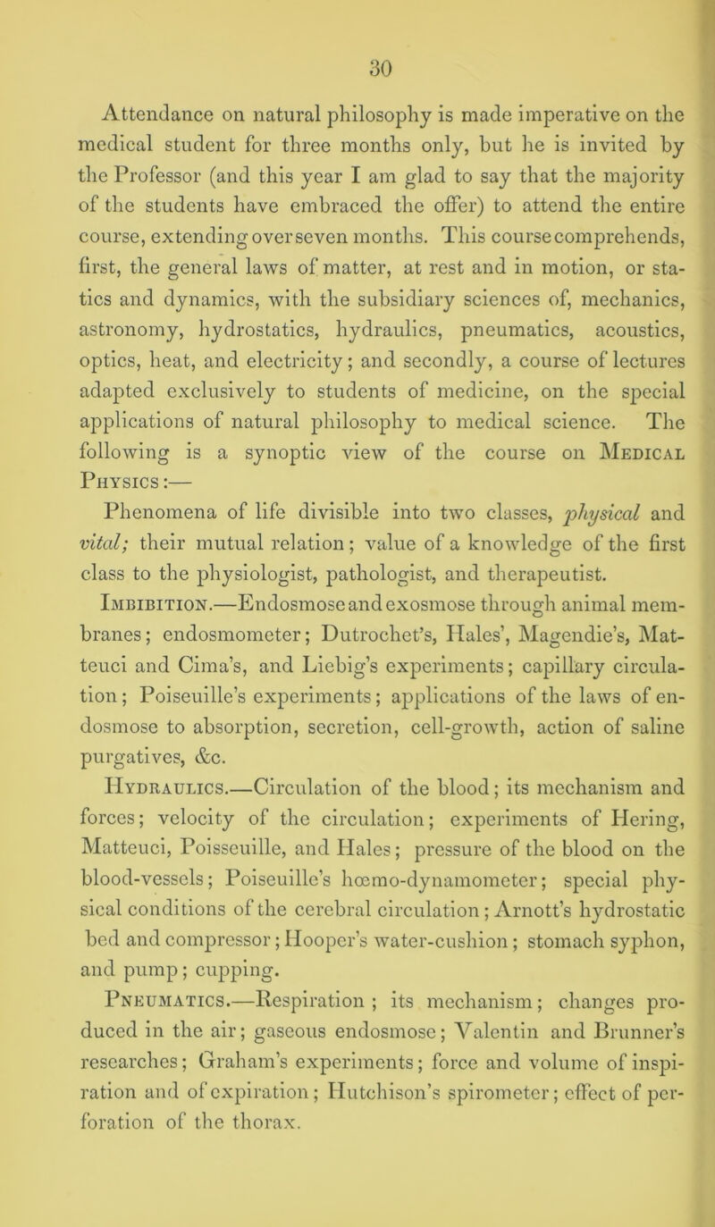 Attendance on natural philosophy is made imperative on the medical student for three months only, but he is invited by the Professor (and this year I am glad to say that the majority of the students have embraced the offer) to attend the entire course, extending over seven months. This course comprehends, first, the general laws of matter, at rest and in motion, or sta- tics and dynamics, with the subsidiary sciences of, mechanics, astronomy, hydrostatics, hydraulics, pneumatics, acoustics, optics, heat, and electricity; and secondly, a course of lectures adapted e.xclusively to students of medicine, on the special applications of natural philosophy to medical science. The following is a synoptic view of the course on Medical Physics :— Phenomena of life divisible into two classes, physical and vital; their mutual relation; value of a knowledge of the first class to the physiologist, pathologist, and therapeutist. Imbibition.—Endosmose and exosmose through animal mem- branes; endosmometer; Dutrochet’s, Hales’, Magendie’s, Mat- teuci and Cima’s, and Liebig’s experiments; capillary circula- tion ; Poiseuille’s experiments; a^^plications of the laws of en- dosmose to absorption, secretion, cell-growth, action of saline purgatives, &c. Hydraulics.—Circulation of the blood; its mechanism and forces; velocity of the circulation; experiments of Hering, Matteuci, Poisseuille, and Hales; pressure of the blood on the blood-vessels; Poiseuille’s hocmo-dynamometer; special phy- sical conditions of the cerebral circulation ; Arnott’s hydrostatic bed and compressor; Hooper’s water-cushion; stomach syj)hon, and pump; cupping. Pneumatics.—Respiration ; its mechanism; changes pro- duced in the air; gaseous endosmose; Valentin and Brunner’s researches; Graham’s experiments; force and volume of inspi- ration and of expiration ; Hutchison’s spirometer; effect of per- foration of the thorax.