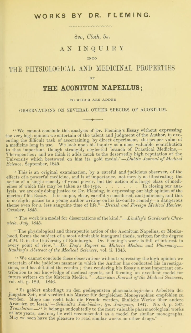 WORKS BY DR. FLEMING. Svo, Cloth, 5s. AN INQUIRY INTO THE PHYSIOLOGICAL AND MEDICINAL PROPERTIES OF THE ACONITTJM NAPELLUS; TO WHICH ARE ADDED OBSERVATIONS ON SEVERAL OTHER SPECIES OF ACONITUM. ♦ “ We cannot conclude this analysis of Dr. Fleming’s Essay without expressing the very high opinion ive entertain of the talent and judgment of the Author, in exe- cuting the difficult task of ascertaining, by direct experiment, the proper value of a medicine long in use. We look upon his inquiry as a most valuable contribution to that important, though strangely neglected branch of Practical Medicine,— Therapeutics; and we think it adds much to the deservedly high reputation of the University which bestowed on him its gold medal.”—Dublin Journal of Medical Science, September, 1845. “ This is an original examination, by a careful and judicious observer, of the effects of a powerful medicine, and is of importance, not merely as illustrating the action of a single remedy of great power, but the action of a large class of medi- cines of which this may be taken as the type In closing our ana- lysis, we are only doing justice to Di\ Fleming, in expressing our high opinion of the merits of his Essay. It is simple, clear, carefully considered, and judicious, and this is no slight praise to a young author writing on his favourite remedy—a dangerous theme even for a less sanguine time of life,”—British and Foreign Medical Review, October, 1845. “ The work is a model for dissertations of the kind.”—Lindley’s Gardener's Chro- nicle, July, 1845. “ The physiological and therapeutic action of the Aconitum Napellus, or Monks- hood, forms the subject of a most admirable inaugural thesis, written for the degree of M. D. in the University of Edinburgh. Dr. Fleming’s work is full of interest in every point of view.”—Dr. Day’s Report on Materia Medica and Pharmacy,— Ranking’s Abstract of the Medical Sciences, vol. ii. 1845. “We cannot conclude these observations without expressing the high opinion we entertain of the judicious manner in which the Author has conducted his investiga- tions, and has detailed the results ; thus rendering his Essay a most important con- tribution to our knowledge of medical agents, and forming an excellent model for future writers on the Materia Medica.”—American Journal of the Medical Sciences, vol. xii. p. 189. 1846. “ Es gehbrt unbedingt zu den gediegensten pharmakologischen Arbeiten der jiingsten Zeit, und verdient als Muster fiir dergleichen Monographien empfohlen zu werden. Mbge uns recht bald die Freude werden, Uhnliche Werke iiber andere Arzneien zu lesen.”—Schmidt’s Jahrb'uchcr, §*c. Jahrgang, 1847- No. 6, p. 387- Translation—“ It belongs undoubtedly to the most valuable pharmacological works of late years, and may be well recommended as a model for similar monographs. May we soon have the pleasure to read similar works on other drugs.”