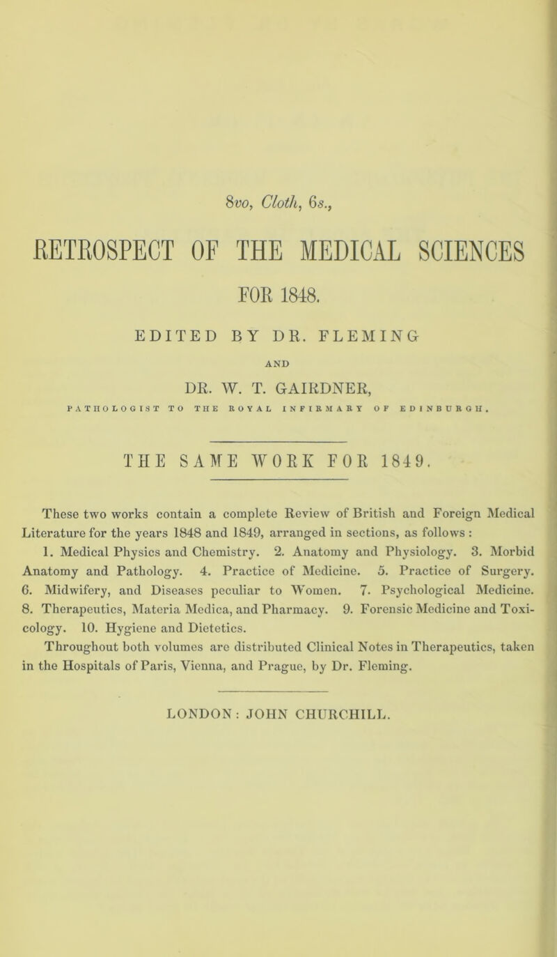 Svo, Cloth, 6s., RETROSPECT OF THE MEDICAL SCIENCES FOR 1848. EDITED BY DR. FLEMING AND DR. W. T. GAIKDNER, PATHOLOGIST TO THE EOYAL INFIRMARY OF EDINBURGH. THE SAME WORK FOR 1849. These two works contain a complete Review of British and Foreign Medical Literature for the years 1848 and 1849, arranged in sections, as follows : 1. Medical Physics and Chemistry. 2. Anatomy and Physiology. 3. Morbid Anatomy and Pathology. 4. Practice of Medicine. 5. Practice of Surgery. 6. Midwifery, and Diseases pecidiar to Women. 7. Psychological Medicine. 8. Therapeutics, Materia Medica, and Pharmacy. 9. Forensic Medicine and Toxi- cology. 10. Hygiene and Dietetics. Throughout both volumes arc distributed Clinical Notes in Therapeutics, taken in the Hospitals of Paris, Vienna, and Prague, by Dr. Fleming. LONDON : JOHN CHURCHILL.