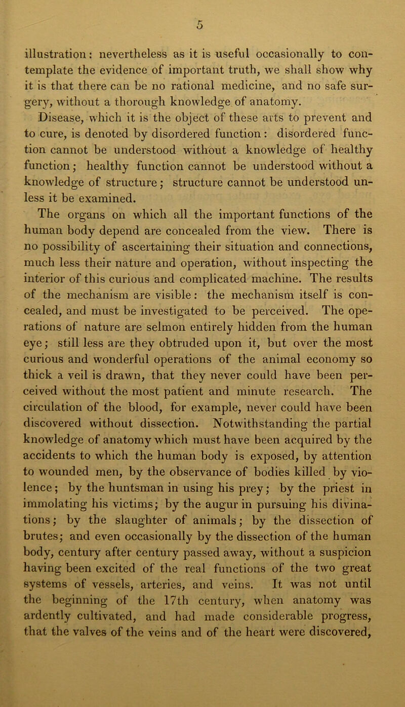 illustration : nevertheless as it is useful occasionally to con- template the evidence of important truth, we shall show why it is tliat there can be no rational medicine, and no safe sur- gery, without a thorough knowledge of anatomy. Disease, which it is the object of these arts to prevent and to cure, is denoted by disordered function : disordered func- tion cannot be understood without a knowledge of healthy function; healthy function cannot be understood without a knowledge of structure; structure cannot be understood un- less it be examined. The organs on which ail the important functions of the human body dépend are concealed from the view. There is no possibility of ascertaining their situation and connections, much less their nature and operation, without inspecting the inferior of this curious and complicated machine. The results of the mechanism are visible : the mechanism itself is con- cealed, and must be investigated to be perceived. The ope- rations of nature are selmon entirely hidden from the human eye; still less are they obtruded upon it, but over the most curious and wonderful operations of the animal economy so thick a veil is drawn, that they never could hâve been per- ceived without the most patient and minute research. The circulation of the blood, for example, never could hâve been discovered without dissection. Notwithstanding the partial knowledge of anatomy which must hâve been acquired by the accidents to which the human body is exposed, by attention to wounded men, by the observance of bodies killed by vio- lence ; by the huntsman in using his prey ; by the priest in immolating his victims; by the augur in pursuing his divina- tions; by the slaughter of animais; by the dissection of brutes; and even occasionally by the dissection of the human body, century after century passed away, without a suspicion having been excited of the real functions of the two great Systems of vessels, arteries, and veins. It was not until the beginning of the 17th century, when anatomy was ardently cultivated, and had made considérable progress, that the valves of the veins and of the heart were discovered,