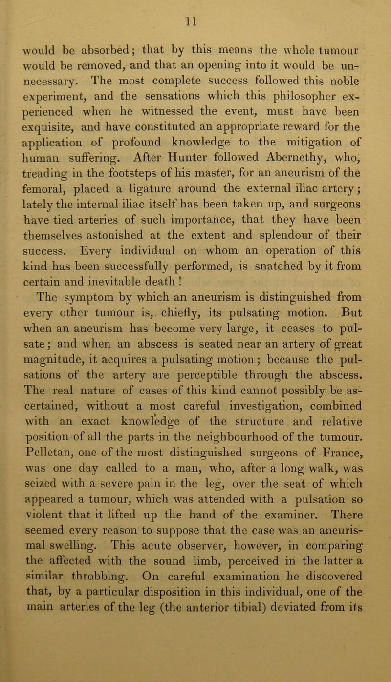 would be absorbée! ; that by this means the whole tumour would be removed, and that an opening into it would be un- necessary. The most complété success followed this noble experiment, and the sensations which this philosopher ex- perienced when lie witnessed the event, must hâve been exquisite, and hâve constituted an appropriate reward for the application of profound knowledge to the mitigation of human suffering. After Hunter followed Abernethy, who, treading in the footsteps of his master, for an aneurism of the fémoral, placed a ligature around the external iliac artery ; lately the internai iliac itself has been taken up, and surgeons hâve tied arteries of such importance, that they hâve been themselves astonished at the extent and splendour of their success. Every individual on whom an operation of this kind has been successfully performed, is snatched by it from certain and inévitable death ! The symptom by which an aneurism is distinguished from every other tumour is,. chiefly, its pulsating motion. But when an aneurism has become very large, it ceases to pul- sate ; and when an abscess is seated near an artery of great magnitude, it acquires a pulsating motion ; because the pul- sations of the artery are perceptible through the abscess. The real nature of cases of this kind cannot possibly be as- certained, without a most careful investigation, combined with an exact knowledge of the structure and relative position of ail the parts in the neighbourhood of the tumour. Pelletan, one of the most distinguished surgeons of France, was one day called to a man, who, after a long walk, was seized with a severe pain in the leg, over the seat of which appeared a tumour, which was attended with a pulsation so violent that it lifted up the hand of the examiner. There seemed every reason to suppose that the case was an aneuris- mal swelling. This acute observer, however, in comparing the affected with the sound limb, perceived in the latter a similar throbbing. On careful examination he discovered that, by a particular disposition in this individual, one of the main arteries of the leg (the anterior tibial) deviated from iis