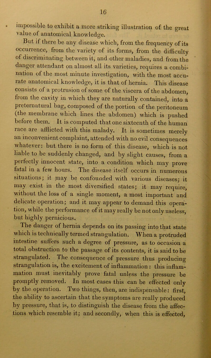 impossible to exhibit a more striking illustration of the great value of anatomical knowledge. But if there be any disease which, from the frequency of its occurrence, from the variety of its forms, from the difficulty of discriminating between it, and other maladies, and from the danger attendant on almost ail its varieties, requires a combi- nation of the most minute investigation, with the most accu- rate anatomical knowledge, it is that of hernia. This disease consists of a protrusion of some of the viscera of the abdomen, from the cavity in which they are naturally contained, into a preternatural bag, composed of the portion of the peritoneum (the membrane which lines the abdomen) which is pushed before them. It is computed that one sixteenth of the human race are afflicted with this malady. It is sometimes merely an inconvénient complaint, attended with no evil conséquences whatever: but there is no form of this disease, which is not liable to be suddenly changed, and by slight causes, from a perfectly innocent state, into a condition which may prove fatal in a few hours. The disease itself occurs in numerous situations; it niay be confounded with various diseases; it may exist in the most diversified states; it may require, without the loss of a single moment, a most important and délicate operation; and it may appear to demand this opera- tion, while the performance of it may really be not only useless, but highly pernicious. The danger of hernia dépends on its passing into that state which is technically termed strangulation. When a protruded intestine suffers such a degree of pressure, as to occasion a total obstruction to the passage of its contents, it is said to be strangulated. The conséquence of pressure thus producing strangulation is, the excitement of inflammation : this inflam- mation must inevitably prove fatal unless the pressure be promptly removed. In most cases this can be eflected only by the operation. Two things, then, are indispensable : first, the ability to ascertain that the symptoms are really produced by pressure, that is, to distinguish the disease from the affec- tions which resemble it; and secondly, when this is eflected,