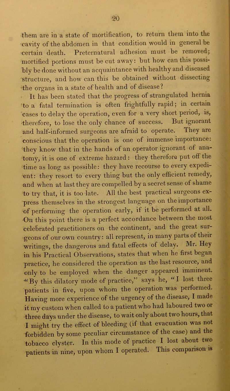 them are in a state of mortification, to return them into the cavity of the abdomen in that condition would in general be cei'tain death. Preternatural adhesion must be removed; mortified portions must be eut away: but how can this possi- bly be done without an acquaintance with healthy and diseased structure, and how can this be obtained without dissecting the organs in a state ofhèalth and of disease? It has been stated that the progress of strangulated hernia to a fatal termination is often frightfully rapid ; in certain cases to delay the operation, even for a very short period, is, therefore, to lose the only chance of success. But ignorant and half-informed surgeons are afraid to operate. They are conscious that the operation is one of immense importance: lthey know that in the hands of an operator ignorant of ana- tomy, it is one of extreme hazard : they therefore put off the time as long as possible: they hâve recourse to every expédi- ent: they resort to every thing but the only efficient remedy, and when at last they are compelled by a secret sense of shame to try that, it is too late. Ail the best practical surgeons ex- press themselves in the strongest language on the importance of performing the operation early, if it be performed at ail. On this point there is a perfect accordance between the most celebrated practitioners on the continent, and the great sui- geons of our own country : ail represent, in many parts of theii writings, the dangerous and fatal effects of delay. Mr. Hey in his Practical Observations, states that when he first began practice, he considered the operation as the last resource, and only to be employed when the danger appeared imminent. •“By this dilatory mode of practice,” says he, “I lost three patients in five, upon whom the operation was performed. Having more expérience of the urgency of the disease, I made it my custom when called to a patient who had laboured two or three days under the disease, to wait only about two hours, that I might try the effect of bleeding (if that évacuation was not forbidden by some peculiar circumstance of the case) and the tobacco clyster. In this mode of practice I lost about two patients in nine, upon whom I operated. This comparison is