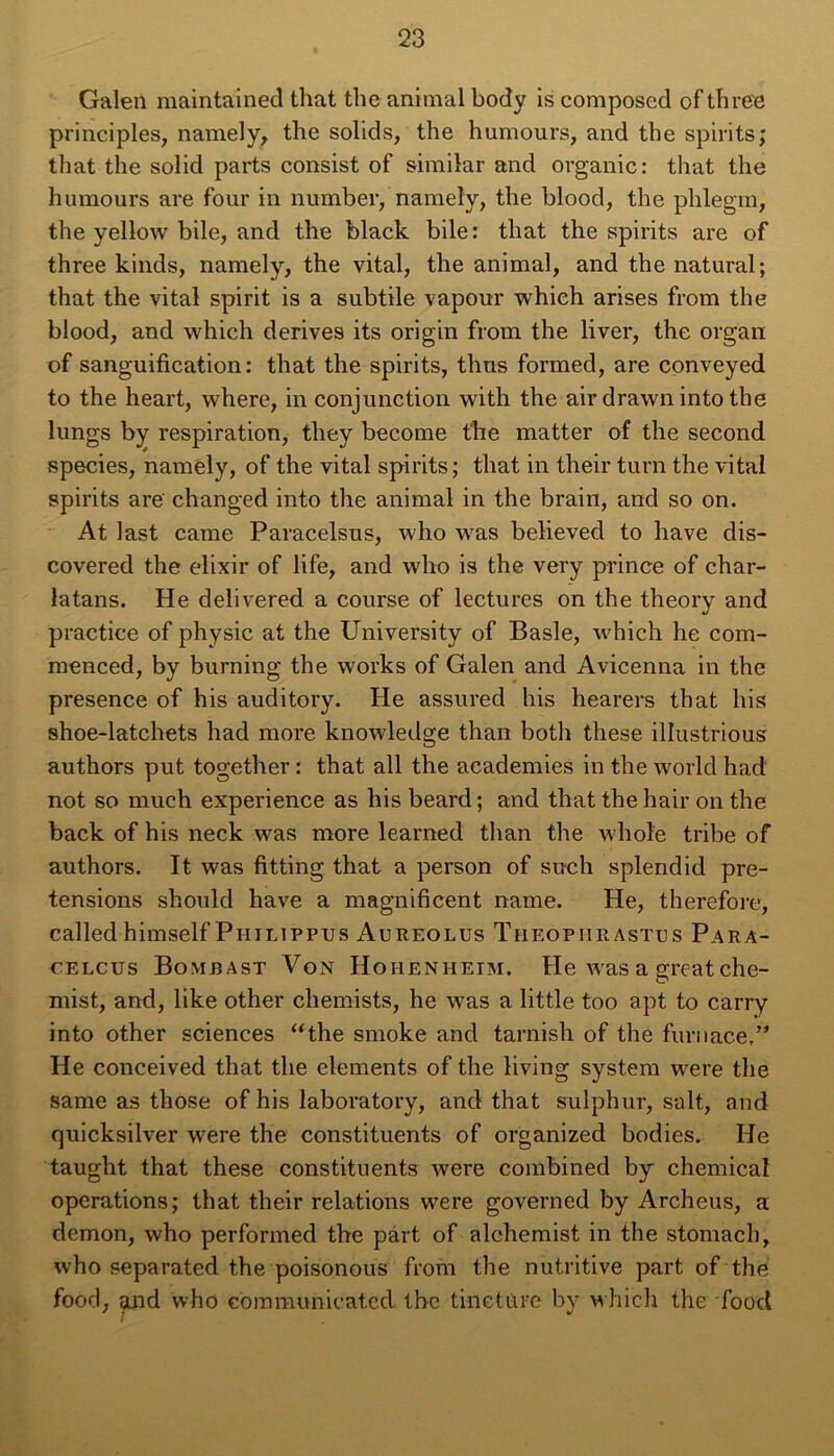 Galeii maintained that the animal body is composed of three principles, namely, the solids, the humours, and the spirits; that the solid parts consist of similar and organic: that the humours are four in number, nameîy, the blood, the phlegm, the yellow bile, and the black bile: that the spirits are of three kinds, namely, the vital, the animal, and the natural; that the vital spirit is a subtile vapour which arises from the blood, and which dérivés its origin from the liver, the organ of sanguification: that the spirits, thus formed, are conveyed to the heart, where, in conjunction with the airdrawnintothe lungs by respiration, they become the matter of the second species, namely, of the vital spirits ; that in their turn the vital spirits are changed into the animal in the brain, and so on. At last came Paracelsus, who was believed to hâve dis- covered the élixir of life, and who is the very prince of char- latans. He delivered a course of lectures on the theory and practice of physic at the University of Basle, Avhich he com- menced, by burning the works of Galen and Avicenna in the presence of his auditory. He assured his hearers that his shoe-latchets had more knowledge than both these illustrious authors put together : that ail the academies in the world had not so much expérience as his beard ; and that the hair on the back of his neck was more learned than the whol'e tribe of authors. It was fitting that a person of such splendid pre- tensions should hâve a magnificent name. He, therefore, called himself Piiilippus Aureolus Theophrastus Para- celcus Bomrast Von Hohenheim. He was a greatche- mist, and, like other chemists, he was a little too apt to carry into other sciences “the smoke and tarnish of the furuace,” He conceived that the éléments of the living System were the same as those of his laboratory, and that sulphur, sait, and quicksilver were the constituents of organized bodies. He taught that these constituents were combined by Chemical operations; that their relations were governed by Archeus, a démon, who performed the part of alchemist in the stomach, who separated the poisonous from the nutritive part of the food, and who communicated the tincture by which the food 7 ; *