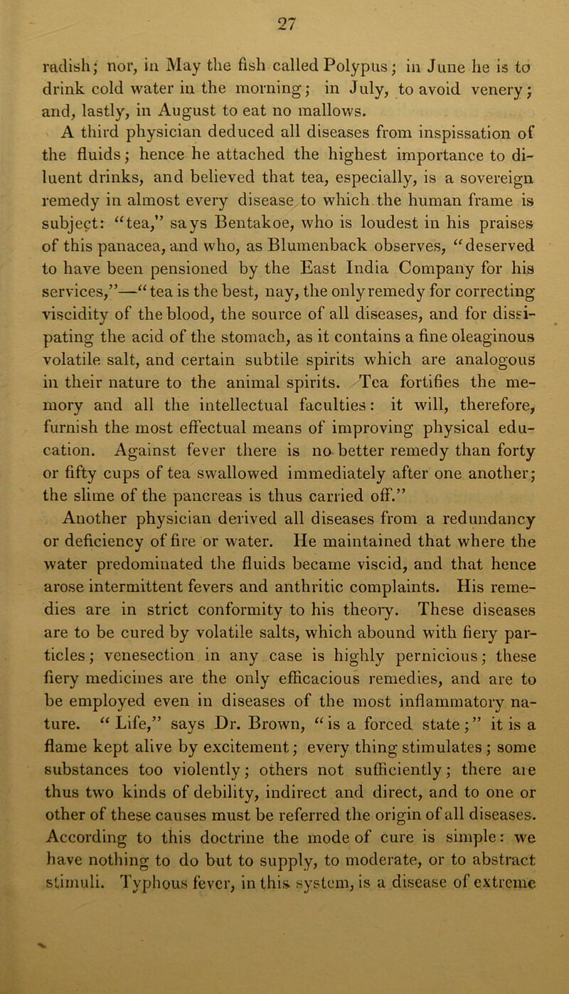 radish; nor, in May the fish called Polypus ; in June he is to drink cold water in the morning; in July, to avoid venery ; and, lastly, in August to eat no mallows. A third physician deduced ail diseases from inspissation of the fluids ; hence he attached the highest importance to di- luent drinks, and believed that tea, especially, is a sovereign remedy in almost every disease to which the human frame is subjeçt: “tea,” says Bentakoe, who is loudest in his praises of this panacea, and who, as Blumenback observes, “deserved to hâve been pensioned by the East India Company for his services,”—“tea is the best, nay, the only remedy for correcting viscidity of the blood, the source of ail diseases, and for dissi- pating the acid of the stomach, as it contains a fine oleaginous volatile sait, and certain subtile spirits which are analogous in their nature to the animal spirits. Tea fortifies the me- mory and ail the intellectual faculties : it will, therefore, furnish the most effectuai means of improving physical édu- cation. Against fever there is no better remedy than forty or fifty cups of tea swallowed immediately after one another; the slime of the pancréas is thus carried off.” Another physician derived ail diseases from a redundancy or deficiency of fire or water. He maintained that where the water predominated the fluids became viscid, and that hence arose intermittent fevers and anthritic complaints. His remé- dies are in strict conformity to his theory. These diseases are to be cured by volatile salts, which abound with fiery par- ticles ; venesection in any case is highly pernicious ; these fiery medicines are the only efficacious remedies, and are to be employed even in diseases of the most inflammatory na- ture. “ Life,” says Dr. Brown, “ is a forced state ; ” it is a flame kept alive by excitement ; every thing stimulâtes ; some substances too violently ; others not sufficiently ; there aie thus two kinds of debility, indirect and direct, and to one or other of these causes must be referred the origin of ail diseases. According to this doctrine the mode of cure is simple : we hâve nothing to do but to supply, to moderate, or to abstract stiinuli. Typhous fever, in this system, is a disease of extreme •V