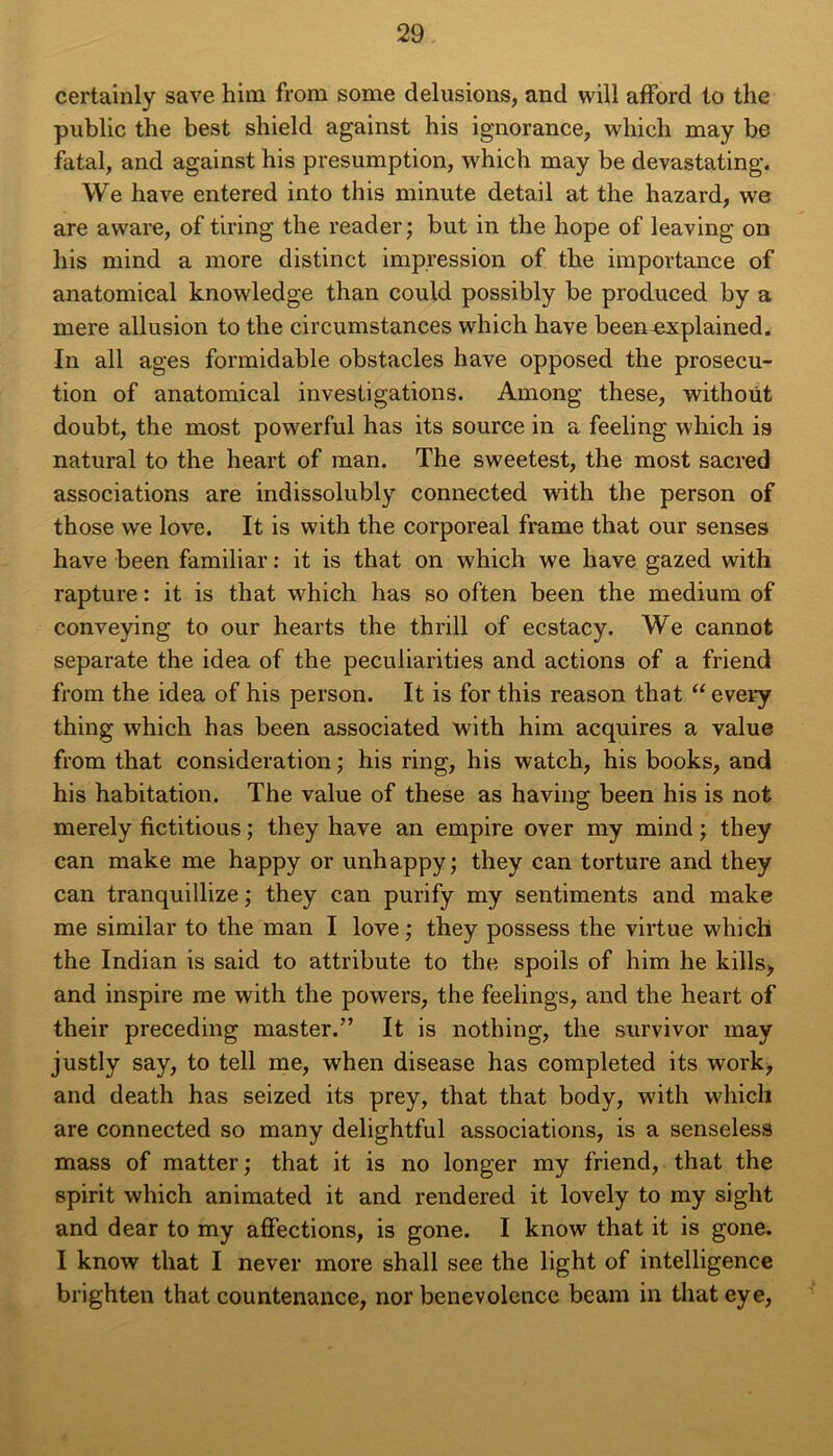 certainly save him from some delusions, and will afFord to the public the best shield against his ignorance, wliich may be fatal, and against his presumption, which may be devastating. We hâve entered into this minute detail at the hazard, we are aware, of tiring the reader; but in the hope of leaving on his mind a more distinct impression of the importance of anatomical knowledge than could possibly be produced by a mere allusion to the circumstances which hâve been^xplained. In ail âges formidable obstacles hâve opposed the prosecu- tion of anatomical investigations. Among these, withoüt doubt, the most powerful has its source in a feeling which is natural to the heart of man. The sweetest, the most sacred associations are indissolubly connected with the person of those we love. It is with the corporéal frame that our senses hâve been familial’ : it is that on which we hâve gazed with rapture : it is that which has so often been the medium of conveying to our hearts the thrill of ecstacy. We cannot separate the idea of the peculiarities and actions of a friend from the idea of his person. It is for this reason that “ every thing which has been associated with him acquires a value from that considération ; his ring, his watch, his books, and his habitation. The value of these as having been his is not merely fictitious ; they hâve an empire over my mind ; they can make me happy or unhappy; they can torture and they can tranquillize ; they can purify my sentiments and make me similar to the man I love ; they possess the virtue which the Indian is said to attribute to the spoils of him he kills> and inspire me with the powers, the feelings, and the heart of their preceding master.” It is nothing, the survivor may justly say, to tell me, when disease has completed its work, and death has seized its prey, that that body, with which are connected so many delightful associations, is a senseless mass of matter ; that it is no longer my friend, that the spirit which animated it and rendered it lovely to my sight and dear to my affections, is gone. I know that it is gone. I know that I never more shall see the light of intelligence brighten that countenance, nor benevolence beam in that eye,