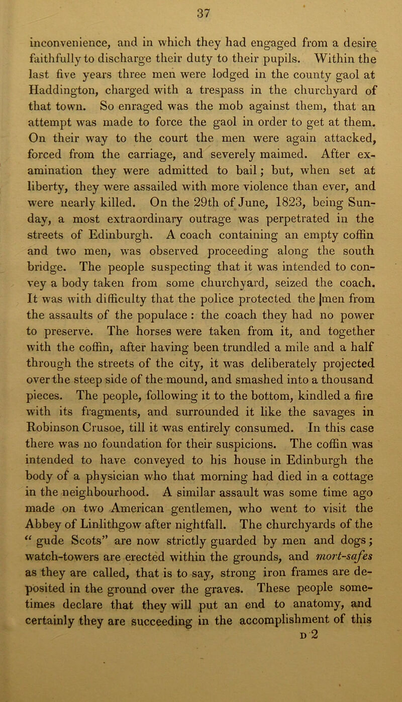 inconvenience, and in which they had engaged from a desire faithfully to discharge their duty to their pupils. Within the last five years three men were lodged in the county gaol at Haddington, charged with a trespass in the churchyard of that town. So enraged was the mob against them, that an attempt was made to force the gaol in order to get at them. On their way to the court the men were again attacked, forced from the carriage, and severely maimed. After ex- amination they were admitted to bail ; but, when set at liberty, they were assailed with more violence than ever, and were nearly killed. On the 29th of June, 1823, being Sun- day, a most extraordinary outrage was perpetrated in the streets of Edinburgh. A coach containing an empty coffin and two men, was observed proceeding along the south bridge. The people suspecting that it was intended to con- vey a body taken from some churchyard, seized the coach. It was with difficulty that the police protected the jmen from the assaults of the populace : the coach they had no power to preserve. The horses Avéré taken from it, and together with the coffin, after having been trundled a mile and a half through the streets of the city, it was deliberately projected overthe steep side of the mound, and smashed into a thousand pièces. The people, following it to the bottom, kindled a tire with its fragments, and surrounded it like the savages in Robinson Crusoe, till it was entirely consumed. In this case there was no foundation for their suspicions. The coffin was intended to hâve conveyed to his house in Edinburgh the body of a physician who that morning had died in a cottage in the neighbourhood. A similar assault was some time ago made on two American gentlemen, who went to visit the Abbey of Linlithgow after nightfall. The churchyards of the “ gude Scots” are now strictly guarded by men and dogs ; watch-towers are erected within the grounds, and mort-safes as they are called, that is to say, strong iron fiâmes are de- posited in the ground over the graves. These people some- tiraes déclaré that they will put an end to anatomy, and certainly they are succeeding in the accomplishment of this d 2