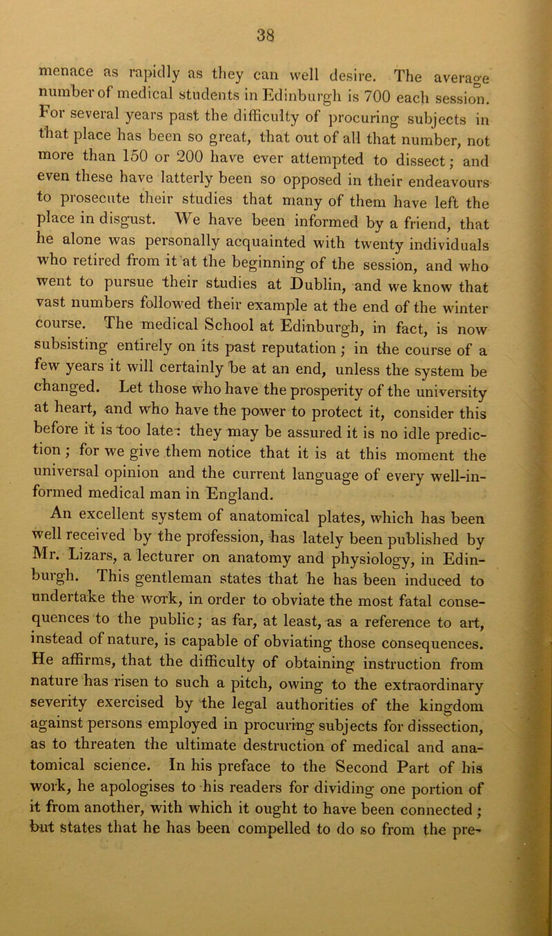 menace as rapiclly as they can well desire. The average numberof medical students inEdinburgh is 700 each session. Foi several years past the difficulty of procuring subjects in that place has been so great, that out of ail that number, not more than 150 or 200 hâve ever attempted to dissect ; and even these hâve latterly been so opposed in their endeavours to prosecute their studies that many of them hâve left the place in disgust. We hâve been informed by a friend, that lie alone was personally acquainted with twenty individuals who retired from it at the beginning of the session, and who went to pursue their studies at Dublin, and we know that vast numbeis followed their example at the end of the winter couise. The medical School at Edrnburgh, in fact, is now subsisting entirely on its past réputation ; in the course of a few years it will certainly be at an end, unless the System be changed. Let those who hâve the prosperity of the university at heait, and who hâve the power to protect it, consider this before it is too late-; they may be assured it is no idle prédic- tion ; for we give them notice that it is at this moment the universal opinion and the current language of every well-in- formed medical man in England. An excellent System of anatomical plates, which has been well received by the profession, lias lately been published by Mr. Lizars, a lecturer on anatomy and physiology, in Edin- burgh. This gentleman states that he has been induced to undertake the worrk, in order to obviate the most fatal consé- quences to the public; as far, at least, as a référencé to art, instead of nature, is capable of obviating those conséquences. He affirms, that the difficulty of obtaining instruction from nature bas risen to such a pitch, owing to the extraordinary severity exercised by the legal authorities of the kingdom against persons employed in procuring subjects for dissection, as to threaten the ultimate destruction of medical and ana- tomical science. In his préfacé to the Second Part of bis work, he apologises to his readers for dividing one portion of it from another, with which it ought to hâve been connected ; but States that he has been compelled to do so from the pre-