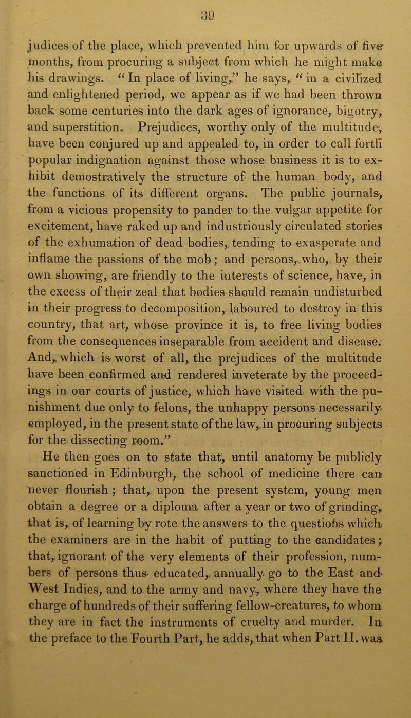 judices of the place, vvhich prevented him for upwards of fiv# months, from procuring a subject from which he miglit make his dravvings. “ In place of living,” he says, u in a civilized and enlightened period, we appear as if we had been thrown back some centuries into the dark âges of ignorance, bigotry, and superstition. Préjudices, worthy only of the multitude', hâve been conjured up and appealed to, in order to call fortlî popular indignation against those whose business it is to ex- hibit demostratively the structure of the human body, and the functions of its different organs. The public journals> from a vicious propensity to pander to the vulgar appetite for excitement, hâve raked up and industriously circulated stories of the exhumation of dead bodies, tending to exasperate and inflame the passions of the mob; and persons,. who,. by their own showing, are friendly to the interests of science, hâve, in the excess of their zeal that bodies should remain undisturbed in their progress to décomposition, laboured to destroy in this country, that art, whose province it is, to free living bodies from the conséquences inséparable from accident and disease. And,, which is worst of ail, the préjudices of the multitude hâve been eonfirmed and rendered inveterate by the proceed- ings in our courts of justice, which hâve visited with the pu- nishment due only to félons, the unhappy persons necessarily employed, in the présent state of the law, in procuring subjects for the dissecting; room.” He then goes on to state that, until anatomy be publicly sanctioned in Edinburgh, the school of medicine there can never flourish ; that, upon the présent System, young men obtain a degree or a diploma after a year or two of grinding, that is, of learning by rote the answers to the questiohs which the examiners are in the habit of putting to the candidates \ that, ignorant of the very éléments of their profession, num- bers of persons thus educated, annually- go to the East and- West Indies, and to the army and navy, where they hâve the charge of hundreds of their suffering fellow-creatures, to whom they are in fact the instruments of cruelty and murder. In the préfacé to the Fourth Part, he adds, that when Part II. was