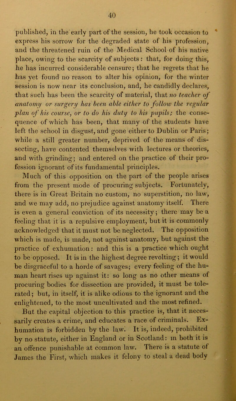 published, in the'early part of the session, he took occasion to * express liis sorrow for the degraded state of his profession, and the threatened ruin of the Medical School of his native place, owing to the scarcity of subjects : that, for doing this, he has incurred considérable censure ; that he regrets that he has yet found no reason to alter his opinion, for the winter session is now near its conclusion, and, he candidly déclarés, that such has been the scarcity of material, that no teacher of anatomy or surgery has been able either to follow the regular plan of his course, or to do his duty to his pupils; the consé- quence of which has been, that many of the students hâve left the school in disgust, and gone either to Dublin or Paris; while a still greater number, deprived of the means of dis- secting, hâve contented themselves with lectures or théories, and with grinding; and entered on the practice of their pro- fession ignorant ofits fundamental principles. Much of this opposition on the part of the people arises frora the présent mode of procuring subjects. Fortunately, there is in Great Britain no custom, no superstition, no law, and we may add, no préjudice against anatomy itself. There is even a general conviction of its necessity ; there may be a feeling that it is a répulsive employaient, but it is commonly acknowledged that it must not be neglected. The opposition which is made, is made, not against anatomy, but against the practice of exhumation : and this is a practice which ought to be opposed. It is in the highest degree revolting; it would be disgraceful to a horde of savages; every feeling of the hu- man heart rises up against it: so long as no other means of procuring bodies for dissection are provided, it must be tole- rated ; but, in itself, it is alike odious to the ignorant and the enlightened, to the most uncultivated and the most refined. Bat the capital objection to this practice is, that it neces- sarily créâtes a crime, and educates a race of criminals. Ex- humation is forbidden by the law. It is, indeed, prohibited by no statute, either in England or in Scotland : in both it is an offence punishable at common law. There is a statute of James the First, which makes it felony to steal a dead body