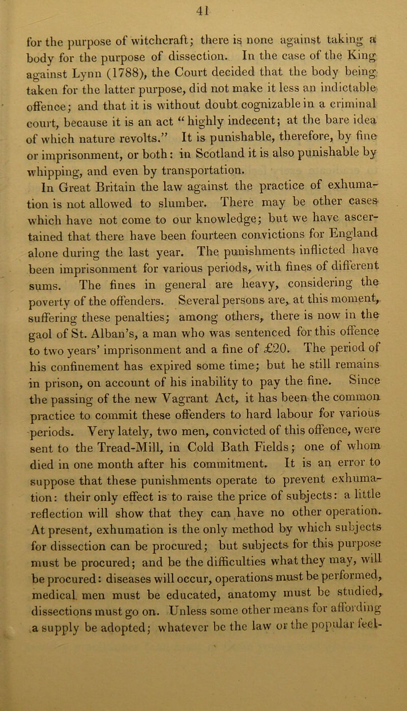 for the purpose of witchcraft; there is none against taking a body for the purpose of dissection. In the case of the King against Lynn (1788), the Court decided that the body being taken for the latter purpose, did not make it less an indictable offence; and that it is without doubt cognizablein a criminal court, because it is an act “ highly indécent; at the bare idea of vvhich nature revolts.” It is punishable, thevefore, by fine or imprisonment, or both : in Scotland it is also punishable by whipping, and even by transportation. In Great Britain the law against the practice of exhuma- tion is not allowed to slumber. There may be other cases which hâve not corne to our knowledge; but we hâve ascer- tained that there hâve been fourteen convictions for England alone during the last year. The punishments inflicted hâve been imprisonment for varions periods, with fines of different sums. The fines in general are heavy, considering the poverty of the offenders. Several persons are, at tliis moment, suffering these penalties; among others,. there is now in the gaol of St. Alban’s, a man who was sentenced forthis offence to two years’ imprisonment and a fine of £20. The period of his confinement has expired some time ; but he still remains in prison, on account of his inability to pay the fine. Since the passing of the new Vagrant Act, it has been the common practice to commit these offenders to hard labour for various periods. Very lately, two men, convicted of this offence, were sent to the Tread-Mill, in Cold Bath Fields; one of wliom died in one month after his commitment. It is an error to suppose that these punishments operate to prevent exhuma- tion: their only effect is to raise the price of subjects: a little reflection will show that they can hâve no other operation. At présent, exhumation is the only method by which subjects for dissection can be procured; but subjects for this purpose must be procured; and be the difficulties whatthey may, will be procured : diseases will occur, operations must be performed, medical, men must be educated, anatomy must be studied, dissections must go on. Unless some other means for affoi ding a supply be adopted; wliatevcr be the law or the popiüar icel-