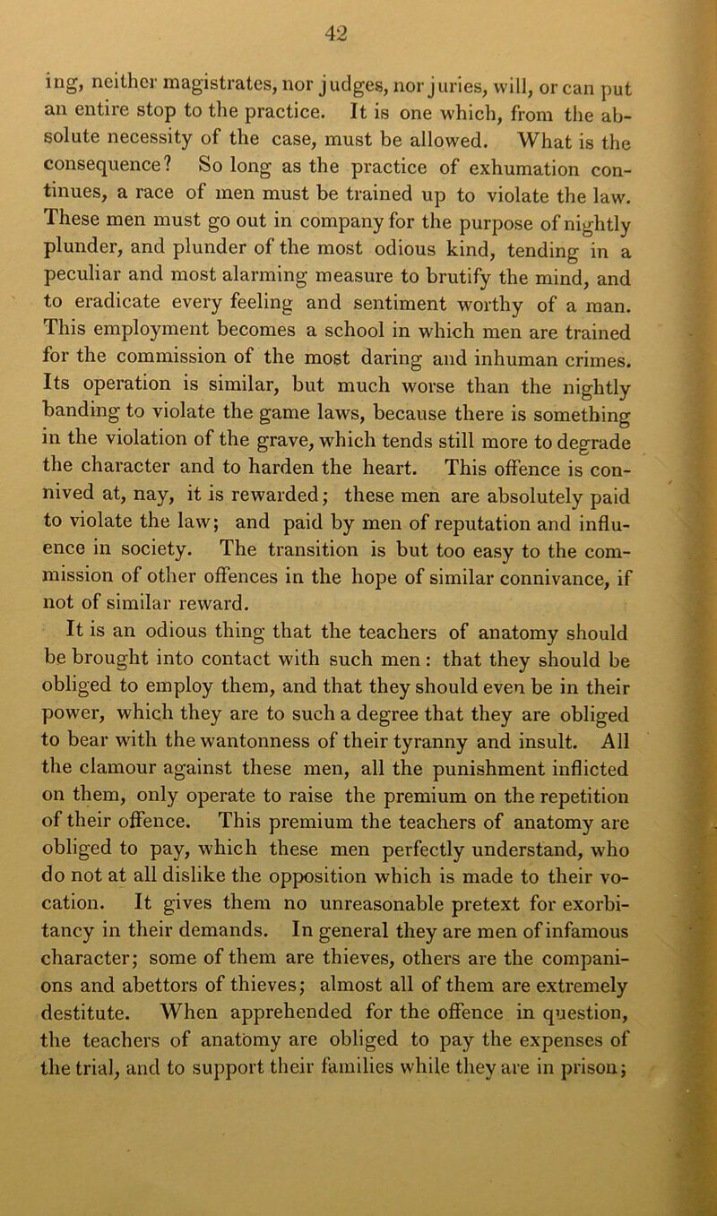 ing, neither magistratcs, nor judges, nor juries, will, or can put an entire stop to the practice. It is one which, from the ab- solute necessity of the case, must be allowed. What is the conséquence? So long as the practice of exhumation con- tinues, a race of men must be trained up to violate the law. These men must go out in company for the purpose ofnightly plunder, and plunder of the most odious kind, tending in a peculiar and most alarming measure to brutify the mind, and to eradicate every feeling and sentiment worthy of a man. This employment becomes a school in which men are trained for the commission of the most daring and inhuman crimes. Its operation is similar, but much worse than the nightly banding to violate the game laws, because there is something in the violation of the grave, which tends still more to dégradé the character and to harden the heart. This offence is con- nived at, nay, it is rewarded ; these men are absolutely paid to violate the law; and paid by men of réputation and influ- ence in society. The transition is but too easy to the com- mission of other offences in the hope of similar connivance, if not of similar reward. It is an odious thing that the teachers of anatomy should be brought into contact with such men : that they should be obliged to employ them, and that they should even be in their power, which they are to such a degree that they are obliged to bear with the wantonness of their tyranny and insult. Ail the clamour against these men, ail the punishment inflicted on them, only operate to raise the premium on the répétition of their offence. This premium the teachers of anatomy are obliged to pay, which these men perfectly understand, who do not at ail dislike the opposition which is made to their vo- cation. It gives them no unreasonable pretext for exorbi- tancy in their demands. In general they are men of infamous character; some of them are thieves, others are the compani- ons and abettors of thieves ; almost ail of them are extremely destitute. When apprehended for the offence in question, the teachers of anatomy are obliged to pay the expenses of the trial, and to support their families while they are in prison; C