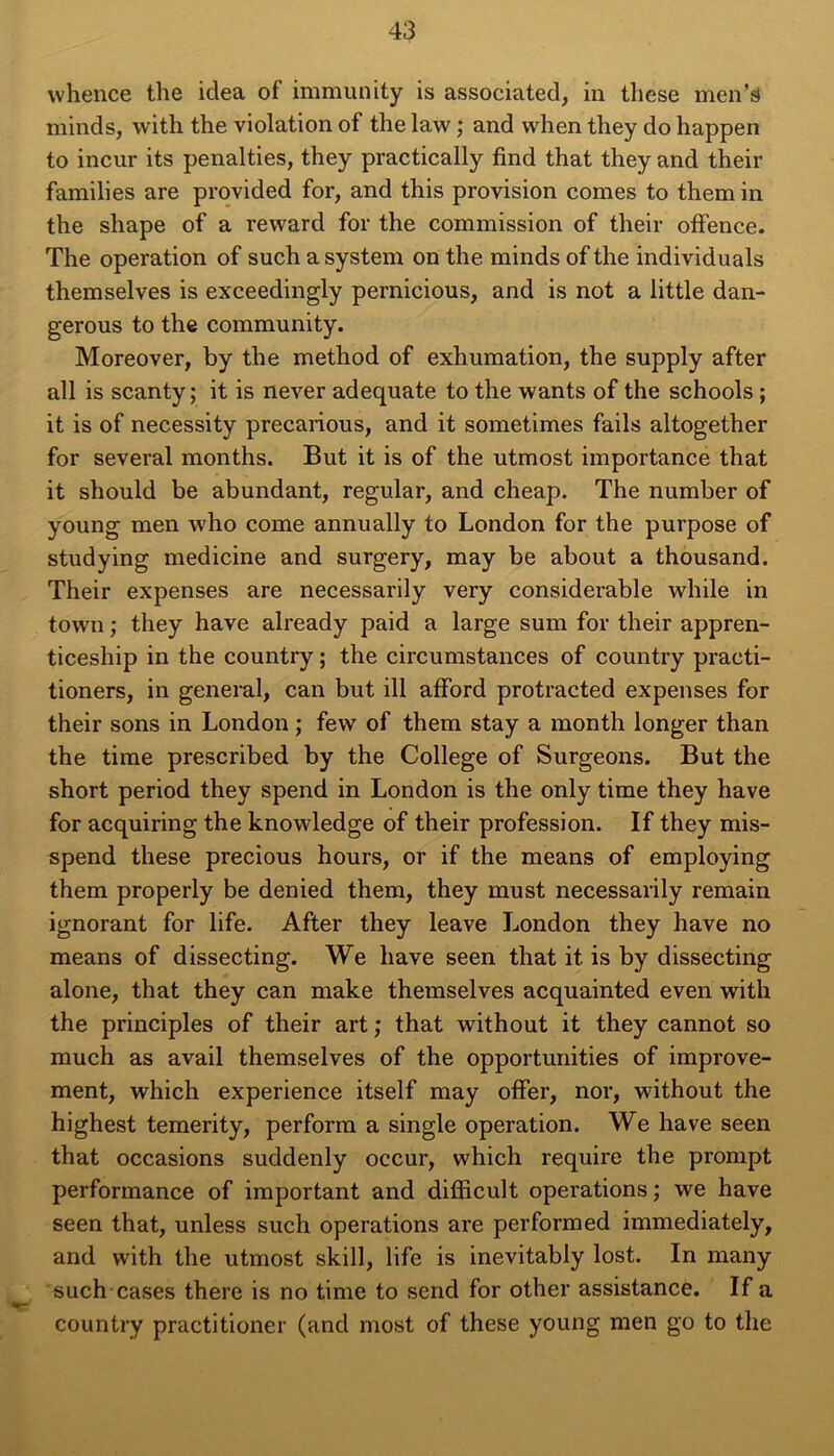 vvhence the idea of immunity is associated, in these men’s minds, with the violation of the law ; and when they do happen to incur its penalties, they practically find that they and their families are provided for, and this provision cornes to them in the shape of a reward for the commission of their offence. The operation of such a System on the minds of the individuals themselves is exceedingly pernicious, and is not a little dan- gerous to the community. Moreover, by the method of exhumation, the supply after ail is scanty ; it is never adéquate to the wants of the schools ; it is of necessity precarious, and it sometimes fails altogether for several months. But it is of the utmost importance that it should be abundant, regular, and cheap. The number of young men who corne annually to London for the purpose of studying medicine and surgery, may be about a thousand. Their expenses are necessarily very considérable while in town ; they hâve already paid a large sum for their appren- ticeship in the country ; the circumstances of country practi- tioners, in general, can but ill afford protracted expenses for their sons in London ; few of them stay a month longer than the time prescribed by the College of Surgeons. But the short period they spend in London is the only time they hâve for acquiring the knowledge of their profession. If they mis- spend these precious hours, or if the means of employing them properly be denied them, they must necessarily remain ignorant for life. After they leave London they hâve no means of dissecting. We hâve seen that it is by dissecting alone, that they can make themselves acquainted even with the principles of their art ; that without it they cannot so much as avail themselves of the opportunities of improve- ment, which expérience itself may ofFer, nor, without the highest temerity, perforai a single operation. We hâve seen that occasions suddenly occur, which require the prompt performance of important and difficult operations ; we hâve seen that, unless such operations are performed immediately, and with the utmost skill, life is inevitably lost. In many such cases there is no time to send for other assistance. If a country practitioner (and most of these young men go to the
