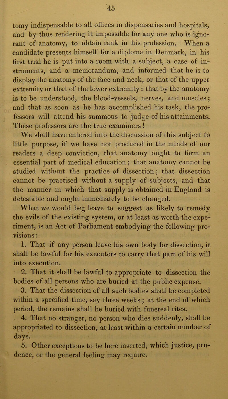 tomy indispensable to ail offices in dispensaries and hospitals, and by thus rendering it impossible for any one who is igno- rant of anatomy, to obtain rank in his profession. When a candidate présents himself for a diploma in Denmark, in his first trial he is put into a room with a subject, a case of in- struments, and a mémorandum, and informed that he is to display the anatomy of the face and neck, or that of the upper extremityor that of the lower extremity: that by the anatomy is to be understood, the blood-vessels, nerves, and muscles ; and that as soon as he has accomplished his task, the pro- fessors will attend his summons to judge of his attainments. These professors are the true examiners ! We shall hâve entered into the discussion of this subject to little purpose, if we hâve not produced in the minds of our readers a deep conviction, that anatomy ought to form an essential part of medical éducation ; that anatomy cannot be studied without the practice of dissection ; that dissection cannot be practised without a supply of subjects, and that the manner in which that supply is obtained in England is détestable and ought immediately to be changed. What we would beg leave to suggest as likely to remedy the evils of the existing System, or at least as worth the expe- riment, is an Act of Parliament embodying the following pro- visions: 1. That if any person leave his own body for dissection, it shall be lawful for his executors to carry that part of his will into execution. 2. That it shall be lawful to appropriate to dissection the bodies of ail persons who are buried at the public expense. 3. That the dissection of ail such bodies shall be completed within a specified time, say three wreeks ; at the end of which period, the remains shall be buried with funereal rites. 4. That no stranger, no person who dies suddenly, shall be appropriated to dissection, at least within a certain number of days. 5. Other exceptions to be here inserted, which justice, pru- dence, or the general fecling may require.