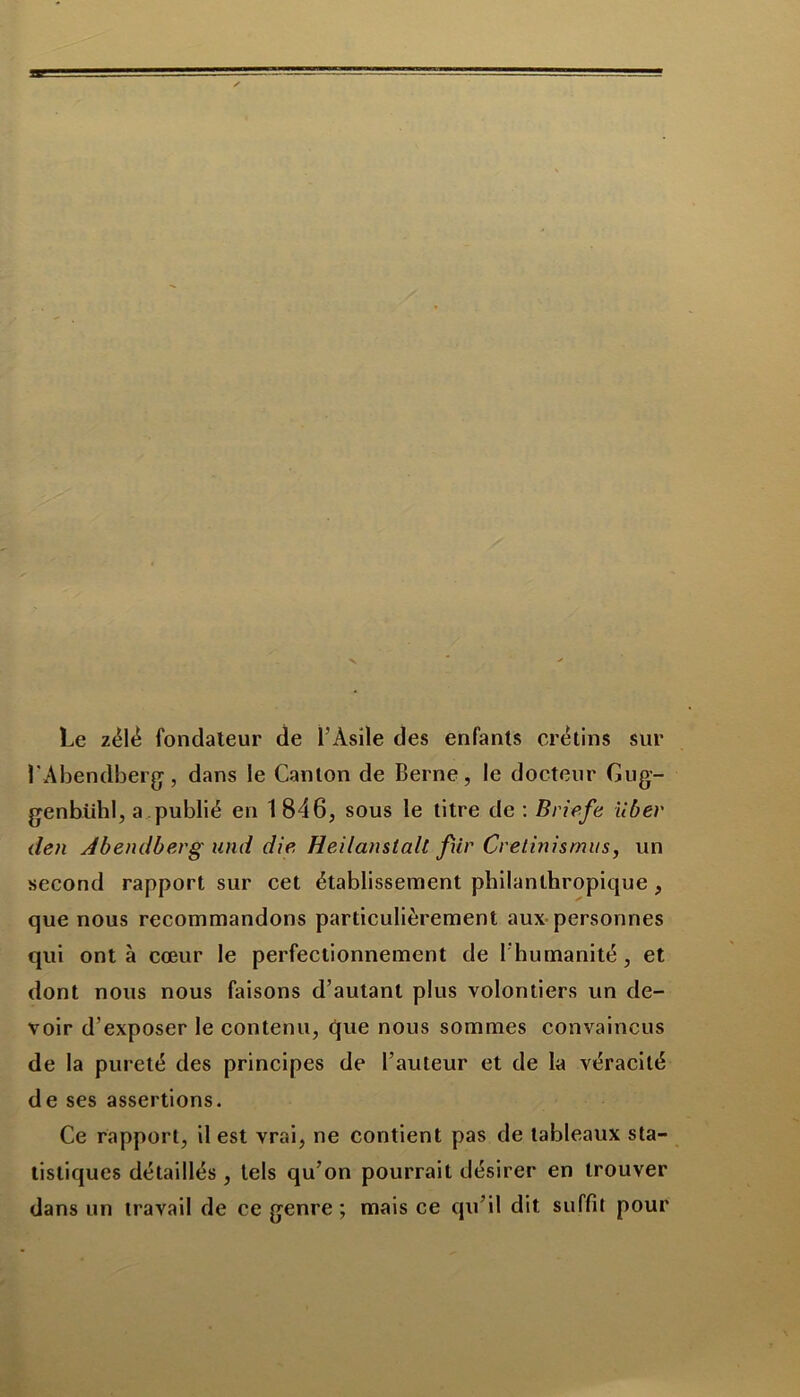 Le zélé fondateur de l’Asile des enfants crétins sur l'Abendberg, dans le Canton de Berne, le docteur Gug- genbiihl, a publié en 1 846, sous le titre de : Briefe liber den Abendberg und die Heilanstalt fîir Cretinismus, un second rapport sur cet établissement philanthropique , que nous recommandons particulièrement aux personnes qui ont à cœur le perfectionnement de l’humanité, et dont nous nous faisons d’autant plus volontiers un de- voir d’exposer le contenu, que nous sommes convaincus de la pureté des principes de l’auteur et de la véracité de ses assertions. Ce rapport, il est vrai, ne contient pas de tableaux sta- tistiques détaillés , tels qu’on pourrait désirer en trouver dans un travail de ce genre ; mais ce qu’il dit suffit pour