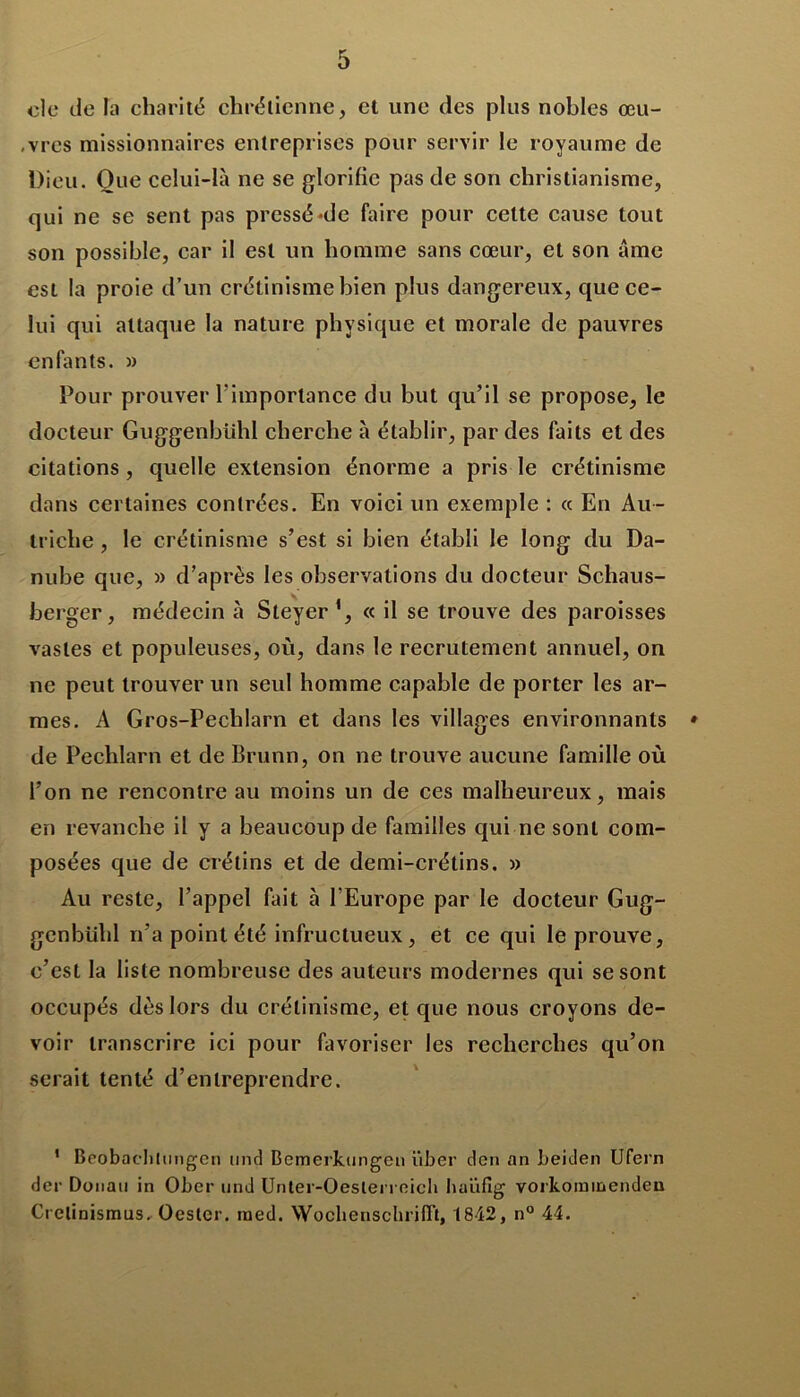 oie de la charité chrétienne, et une des plus nobles œu- ,vres missionnaires entreprises pour servir le royaume de Dieu. Que celui-là ne se glorifie pas de son christianisme, qui ne se sent pas pressé-de faire pour cette cause tout son possible, car il est un homme sans cœur, et son âme est la proie d’un crétinisme bien plus dangereux, que ce- lui qui attaque la nature physique et morale de pauvres enfants. » Tour prouver l'importance du but qu’il se propose, le docteur Guggenbühl cherche à établir, par des faits et des citations, quelle extension énorme a pris le crétinisme dans certaines contrées. En voici un exemple : « En Au- triche , le crétinisme s’est si bien établi le long du Da- nube que, » d’après les observations du docteur Schaus- berger, médecin à Steyer« il se trouve des paroisses vastes et populeuses, où, dans le recrutement annuel, on ne peut trouver un seul homme capable de porter les ar- mes. A Gros-Pechlarn et dans les villages environnants * de Pechlarn et de Brunn, on ne trouve aucune famille où l’on ne rencontre au moins un de ces malheureux, mais en revanche il y a beaucoup de familles qui ne sont com- posées que de crétins et de demi-crétins. » Au reste, l’appel fait à l’Europe par le docteur Gug- genbühl n’a point été infructueux , et ce qui le prouve, c’est la liste nombreuse des auteurs modernes qui se sont occupés dès lors du crétinisme, et que nous croyons de- voir transcrire ici pour favoriser les recherches qu’on serait tenté d’entreprendre. * Beobaelilungen und Bemerkungen ïiber den an beiden Ufern der Donati in Ober und Unter-Oeslerreich haüfîg vorkominenden Crelinismus. Oestcr. ined. Wochenschriflt, 1842, n° 44.