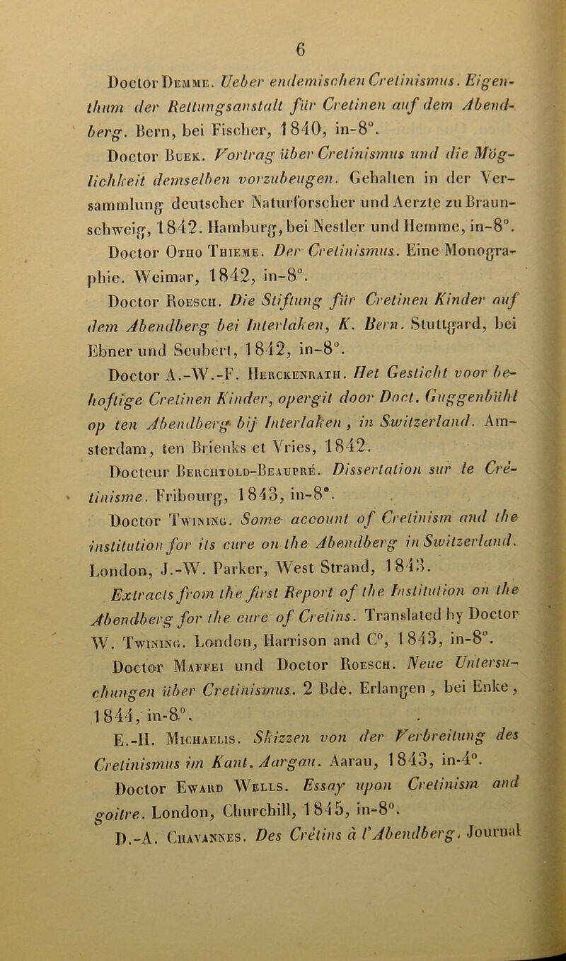 DoclorDemme. Ueber endemisc.1i en Cretinismus. Eigen- thum der Reltungsanstalt fiir Cretinen auf dem Ab end- berg. Bern, bei Fischer, 1840, in-8°. Doctor Buek. Vorlrag iiber Crelinismus und die Mog- lichheit dem sel b en vorzubeugen. Gehalten in (1er Yer- sammlung deutscher Naturf'orscher und Aerzle zu Braun- schweig, 1842. Hamburg, bei Nestler und Hemme, in-8°. Doctor Otiio Thieme. Der Crelinismus. Eine Monogra- phie. Weimar, 1842, in-8°. Doctor Roesch. Die Sliftung fiir Cretinen Kinder ouf dem Abendberg bei Interlahen, K. Bern. Stuttgard, bei Ebner und Seuberl, 1842, in-8ü. Doctor À.-AV.-F. Herckenrath. Het Geslicht voor be~ Iloflige Cretinen Kinder, opergil door Dort. Guggenbïihl op ten Abendberg bij Interlahen , in Swilzerland. Am- sterdam, ten Brienks et Vries, 1842. Docteur Berciitold-Beaupré. Dissertation sur le Crè- * tinisme. Fribourg, 1843, in-8*. Doctor Twining. Some acoount of Cretinism and the institution for ils cure on the Abendberg in Switzerland. London, J.-AV. Parker, AVest Strand, 1843. Ex tracts from the first Report of the Institution on the Abendberg for the cure of Crétins. Translated by Doctor AV. Twining. London, Harrison and C°, 1 843, in-8°. Doctor Maefei und Doctor Roesch. Neue Unlersu- chungen liber Crelinismus. 2 Bde. Erlangen , bei Enke, 1844, in-8.0, E.-H. Michaelis. Sliizzen von der Verbreilung des Crelinismus im Kant. Aargau. Aarau, 1843, in-4°. Doclor Eward AA^ells. Essay upon Cretinism and goitre. London, Churchill, 1845, in-8(>. D.-A. Cuavannes. Des Crétins à VAbendberg. Journal