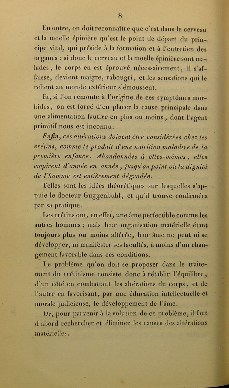 En outre, on doit reconnaître que c’est dans le cerveau et la moelle épinière qu’est le point de départ du prin- cipe vital, qui préside à la formation et à l’entretien des organes : si donc le cerveau et la moelle épinière sont ma- lades, le corps en est éprouvé nécessairement, il s'af- faisse, devient maigre, rabougri, et les sensations qui le relient au monde extérieur s’émoussent. Et, si 1 on remonte à l’origine de ces symptômes mor- bides, on est forcé d’en placer la cause principale dans une alimentation fautive en plus ou moins, dont l’agent primitif nous est inconnu. Enfin, ces altérations doivent être considérées chez les crétins, comme le produit d’une nutrition maladive de la première enfance. Abandonnées à elles-mêmes , elles empirent d’année en année , jusqu’au point où la dignité de l'homme est entièrement dégradée. Telles sont les idées théorétiques sur lesquelles s’ap- puie le docteur Guggenbiihl, et qu’il trouve confirmées par sa pratique. Les crétins ont, en effet, une âme perfectible comme les autres hommes ; mais leur organisation matérielle étant toujours plus ou moins altérée, leur âme ne peut ni se développer, ni manifester ses facultés, à moins d’un chan- gement favorable dans ces conditions. Le problème qu’on doit se proposer dans le traite- ment du crétinisme consiste donc à rétablir l’équilibre, d’un côté en combattant les altérations du corps, et de l’autre en favorisant, par une éducation intellectuelle et morale judicieuse, le développement de l’âme. Or, pour parvenir à la solution de ce problème, il faut d abord rechercher et éliminer les causes des altérations matérielles.