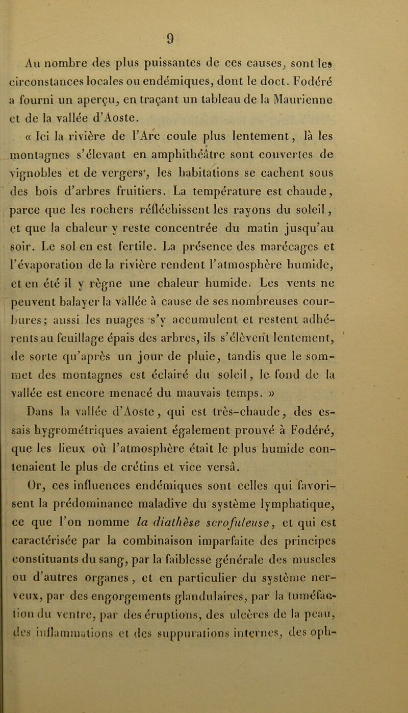 Au nombre des plus puissantes de ces causes, sont les circonstances locales ou endémiques, dont le doct. Fodéré a fourni un aperçu, en traçant un tableau de la Maurienne et de la vallée d’Aoste. a Ici la rivière de l’Arc coule plus lentement, là les montagnes s’élevant en amphithéâtre sont couvertes de vignobles et de vergers*, les habitations se cachent sous des bois d’arbres fruitiers. La température est chaude, parce que les rochers réfléchissent les rayons du soleil , et que la chaleur y reste concentrée du matin jusqu’au soir. Le sol en est fertile. La présence des marécages et l’évaporation de la rivière rendent l’atmosphère humide, et en été il y règne une chaleur humide* Les vents ne peuvent balayer la vallée à cause de ses nombreuses cour- bures; aussi les nuages s’y accumulent et restent adhé- rents au feuillage épais des arbres, ils s’élèvent lentement, de sorte qu’après un jour de pluie, tandis que le som- met des montagnes est éclairé du soleil, le fond de la vallée est encore menacé du mauvais temps. » Dans la vallée d’Aoste, qui est très-chaude, des es- sais hygrométriques avaient également prouvé à Fodéré, que les lieux où l’atmosphère était le plus humide con- tenaient le plus de crétins et vice versa. Or, ces influences endémiques sont celles qui favori- sent la prédominance maladive du système lymphatique, ce que l’on nomme la diathèse scrofuleuse, et qui est caractérisée par la combinaison imparfaite des principes constituants du sang, par la faiblesse générale des muscles ou d’autres organes, et en particulier du système ner- veux, par des engorgements glandulaires, par la tuméfac- tion du ventre, par des éruptions, des ulcères de la peau, des inflammations et des suppurations internes, (.les oph—