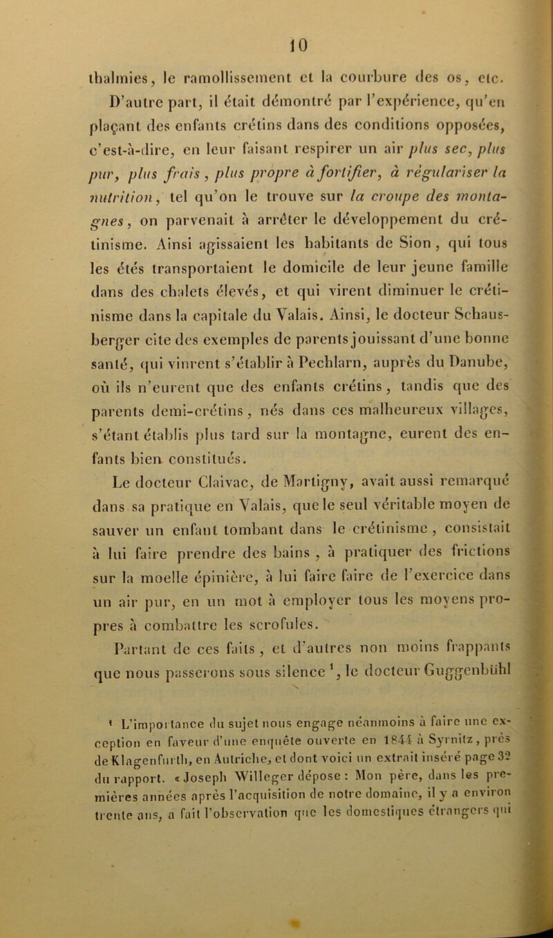 lhalmies, le ramollissement et la courbure des os, etc. D’autre part, il était démontré par l’expérience, qu’en plaçant des enfants crétins dans des conditions opposées, c’est-à-dire, en leur faisant respirer un air plus sec, plus pur, plus frais , plus propre à fortifier, à régulariser la nutrition, tel qu’on le trouve sur la croupe des monta- gnes, on parvenait à arrêter le développement du cré- tinisme. Ainsi agissaient les habitants de Sion , qui tous les étés transportaient le domicile de leur jeune famille dans des chalets élevés, et qui virent diminuer le créti- nisme dans la capitale du Valais. Ainsi, le docteur Schaus- berger cite des exemples de parents jouissant d’une bonne santé, qui vinrent s’établir à Pechlarn, auprès du Danube, où ils n’eurent que des enfants crétins, tandis que des parents demi-crétins, nés dans ces malheureux villages, s’étant établis plus tard sur la montagne, eurent des en- fants bien constitués. Le docteur Claivac, de Martigny, avait aussi remarqué dans sa pratique en Valais, que le seul véritable moyen de sauver un enfant tombant dans le crétinisme , consistait à lui faire prendre des bains , à pratiquer des frictions sur la moelle épinière, à lui faire faire de l’exercice dans un air pur, en un mot à employer tous les moyens pro- pres à combattre les scrofules. Partant de ces faits, et d’autres non moins frappants que nous passerons sous silence ’, le docteur Guggenbühl 1 L'importance du sujet nous engage néanmoins à faire une ex- ception en faveur d’une enquête ouverte en 1844 à Syrnitz, près de Klagenfurtli, en Autriche, et dont voici un extrait inséré page 32 du rapport. «Joseph Willeger dépose : Mon père, dans les pre- mières années après l’acquisition de notre domaine, il y a environ trente ans, a fait l’observation que les domestiques étrangers qui