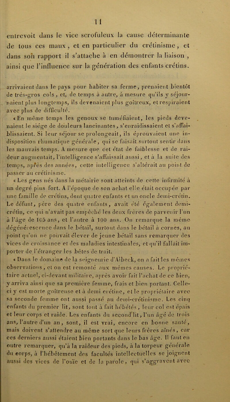 entrevoit clans le vice scrofuleux la cause déterminante de tous ces maux , et en particulier du crétinisme, et dans son rapport il s’attache à en démontrer la liaison , ainsi que l’influence sur la génération des enfants crétins. arrivaient dans le pays pour habiter sa ferme, prenaient bientôt de très-gros cols, et, de temps à autre, à mesure qu’ils y séjour- naient plus longtemps, ils devenaient plus goitreux, et respiraient avec plus de difficulté. «En même temps les genoux se tuméfiaient, les pieds deve- naient le siège de douleurs lancinantes, s’enraidissaient et s’affai- blissaient. Si leur séjour se prolongeait, ils éprouvaient une in- disposition rluimalique générale, qui se faisait surtout sentir dans les mauvais temps. A mesure que cet état de faiblesse et de rai- deur augmentait, l’intelligence s’affaissait aussi, et à la suite des temps, après des années, cette intelligence s’altérait au point de passer au crétinisme. « Les gens nés dans la métairie sont atteints de cette infirmité à un degré pins fort. A l’époque de son achat elie était occupée par une famille de crétins, dont quatre enfants et un oncle demi-crétin. Le défunt, père des quatre enfants, avait été également demi- crétin, ce qui n’avait pas empêché les deux frères de parvenir l'un à l’âge de lCSans, et l’autre à 100 ans. On remarque la même dégénérescence dans le bétail, surtout dans le bétail à cornes, au point qu’on ne pouvait élever de jeune bétail sans remarquer des vices de croissance et des maladies intestinales, et qu’il fallait im- porter de l’étranger les bêtes de trait. « Dans le domaine delà seigneurie d’Albeck, on a fait les mêmes observations, cl on est remonté aux mêmes causes. Le proprié- taire actuel, ci-devant militaire, après avoir fait l’achat de ce bien, y arriva ainsi que sa première femme, frais et bien portant. Celle- ci y est morte goitreuse et à demi crétine, et le propriétaire avec sa seconde femme ont aussi passé au demi-crétinisme. Les cinq enfants du premier lit, sont tout à fait hébétés , leur col est épais et leur corps et raide. Les enfants du second lit, l’un âgé de trois ans, l’autre d’un an, sont, il est vrai, encore en bonne santé, mais doivent s’attendre au même sort que leurs frères aînés, car ces derniers aussi étaient bien portants dans le bas âge. 11 faut en outre remarquer, qu’à la raideur des pieds, à la torpeur générale du corps, à l’hébêtement des facultés intellectuelles se joignent aussi des vices de l’ouïe cl de la parole, qui s’aggravent avec